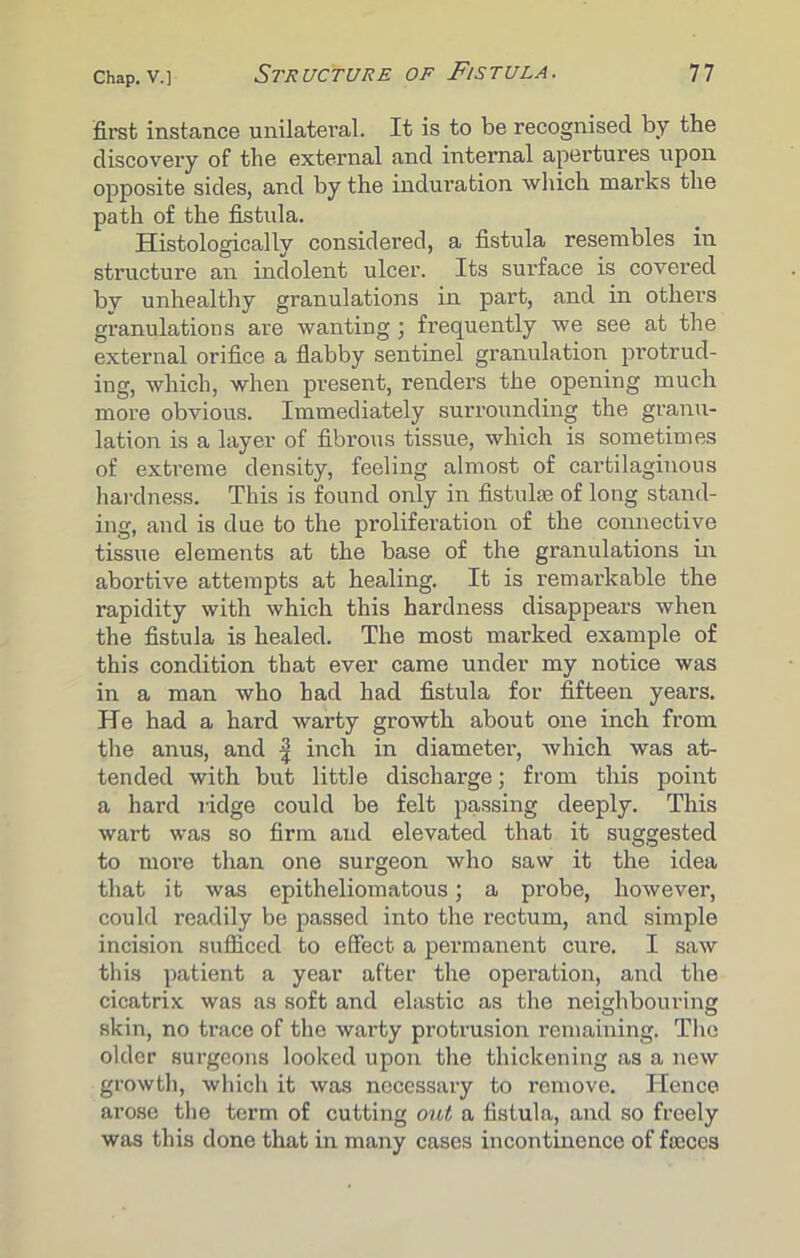 first instance unilateral. It is to be recognised by the discovery of the external and internal apertures upon opposite sides, and by the induration which marks the path of the fistula. Histologically considered, a fistula resembles in structure an indolent ulcer. Its surface is covered by unhealthy granulations in part, and in others granulations are wanting; frequently we see at the external orifice a flabby sentinel granulation protrud- ing, which, when present, renders the opening much more obvious. Immediately surrounding the granu- lation is a layer of fibrous tissue, which is sometimes of extreme density, feeling almost of cartilaginous hardness. This is found only in fistulse of long stand- ing, and is due to the proliferation of the connective tissue elements at the base of the granulations in abortive attempts at healing. It is remarkable the rapidity with which this hardness disappears when the fistula is healed. The most marked example of this condition that ever came under my notice was in a man who had had fistula for fifteen years. He had a hard warty growth about one inch from the anus, and | inch in diameter, which was at- tended with but little discharge; from this point a hard ridge could be felt passing deeply. This wart was so firm and elevated that it suggested to more than one surgeon who saw it the idea that it was epitheliomatous; a probe, however, could readily be passed into the rectum, and simple incision sufficed to effect a permanent cure. I saw this patient a year after the operation, and the cicatrix was as soft and elastic as the neighbouring skin, no trace of the warty protrusion remaining. The older surgeons looked upon the thickening as a new growth, which it was necessary to remove. Hence arose the term of cutting out a fistula, and so freely was this done that in many cases incontinence of faeces