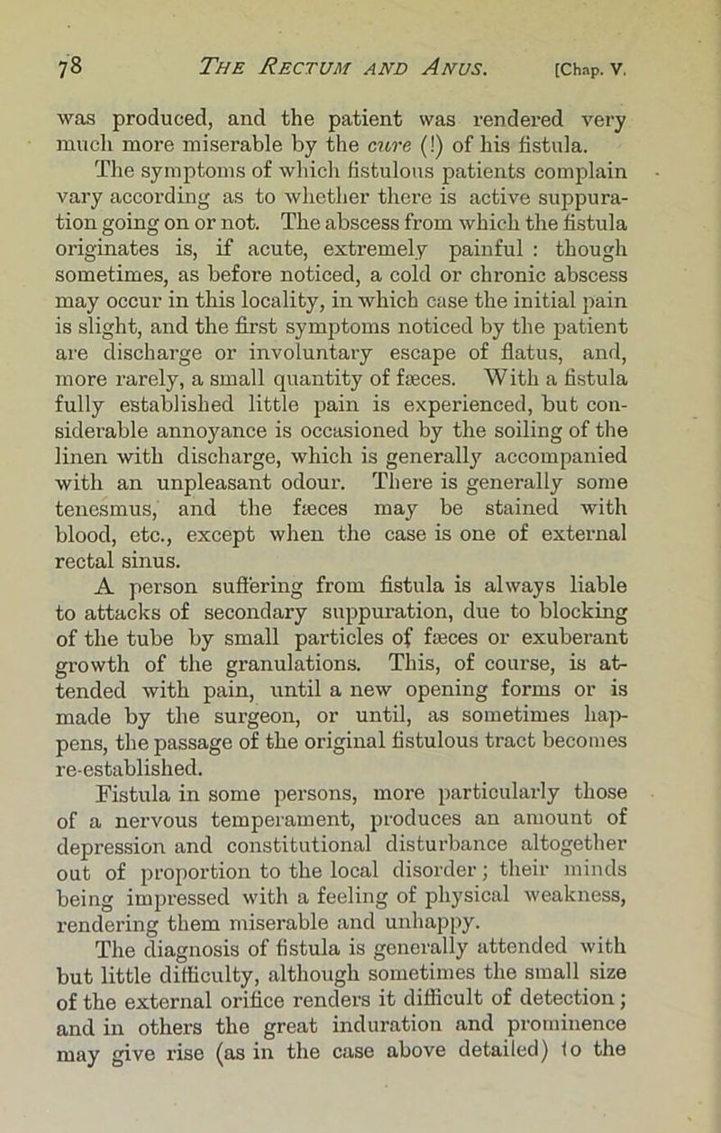 was produced, and the patient was rendered very much more miserable by the cure (!) of his fistula. The symptoms of which fistulous patients complain vary according as to whether there is active suppura- tion going on or not. The abscess from which the fistula originates is, if acute, extremely painful : though sometimes, as before noticed, a cold or chronic abscess may occur in this locality, in which case the initial pain is slight, and the first symptoms noticed by the patient are discharge or involuntary escape of flatus, and, more rarely, a small quantity of faeces. With a fistula fully established little pain is experienced, but con- siderable annoyance is occasioned by the soiling of the linen with discharge, which is generally accompanied with an unpleasant odour. There is generally some tenesmus, and the faeces may be stained with blood, etc., except when the case is one of external rectal sinus. A person suffering from fistula is always liable to attacks of secondary suppuration, due to blocking of the tube by small particles of faeces or exuberant growth of the granulations. This, of course, is at- tended with pain, until a new opening forms or is made by the surgeon, or until, as sometimes hap- pens, the passage of the original fistulous tract becomes re-established. Fistula in some persons, more particularly those of a nervous temperament, produces an amount of depression and constitutional disturbance altogether out of proportion to the local disorder; their minds being impressed with a feeling of physical weakness, rendering them miserable and unhappy. The diagnosis of fistula is generally attended with but little difficulty, although sometimes the small size of the external orifice renders it difficult of detection ; and in others the great induration and prominence may give rise (as in the case above detailed) lo the