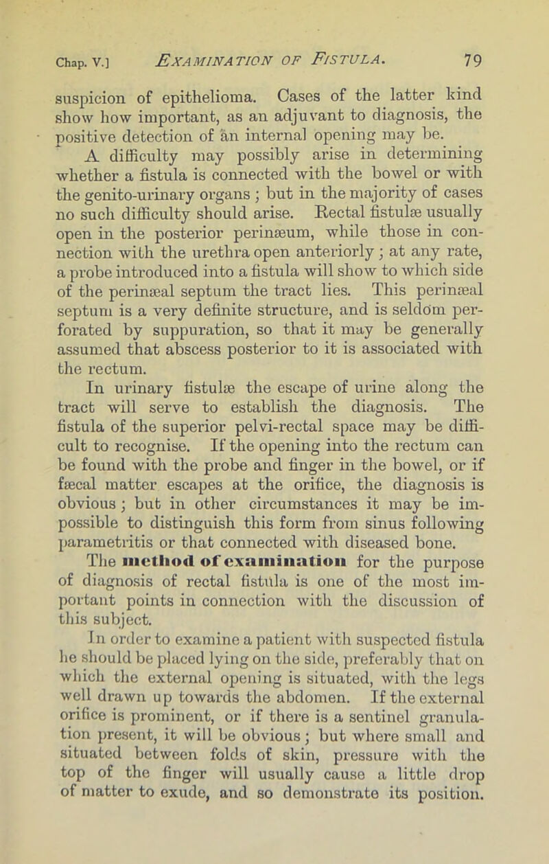 suspicion of epithelioma. Cases of the latter kind show how important, as an adjuvant to diagnosis, the positive detection of an internal opening may be. A difficulty may possibly arise in determining whether a fistula is connected with the bowel or with the genito-urinary organs ; but in the majority of cases no such difficulty should arise. Rectal fistulas usually open in the posterior perinseum, while those in con- nection with the urethra open anteriorly ; at any rate, a probe introduced into a fistula will show to which side of the perinseal septum the tract lies. This perinmal septum is a very definite structure, and is seldom per- forated by suppuration, so that it may be generally assumed that abscess posterior to it is associated with the rectum. In urinary fistulae the escape of urine along the tract will serve to establish the diagnosis. The fistula of the superior pelvi-rectal space may be diffi- cult to recognise. If the opening into the rectum can be found with the probe and finger in the bowel, or if fsecal matter escapes at the orifice, the diagnosis is obvious; but in other circumstances it may be im- possible to distinguish this form from sinus following parametritis or that connected with diseased bone. The method of examination for the purpose of diagnosis of rectal fistula is one of the most im- portant points in connection with the discussion of this subject. In order to examine a patient with suspected fistula he should be placed lying on the side, preferably that on which the external opening is situated, with the legs well drawn up towards the abdomen. If the external orifice is prominent, or if there is a sentinel granula- tion present, it will be obvious; but where small and situated between folds of skin, pressure with the top of the finger will usually cause a little drop of matter to exude, and so demonstrate its position.