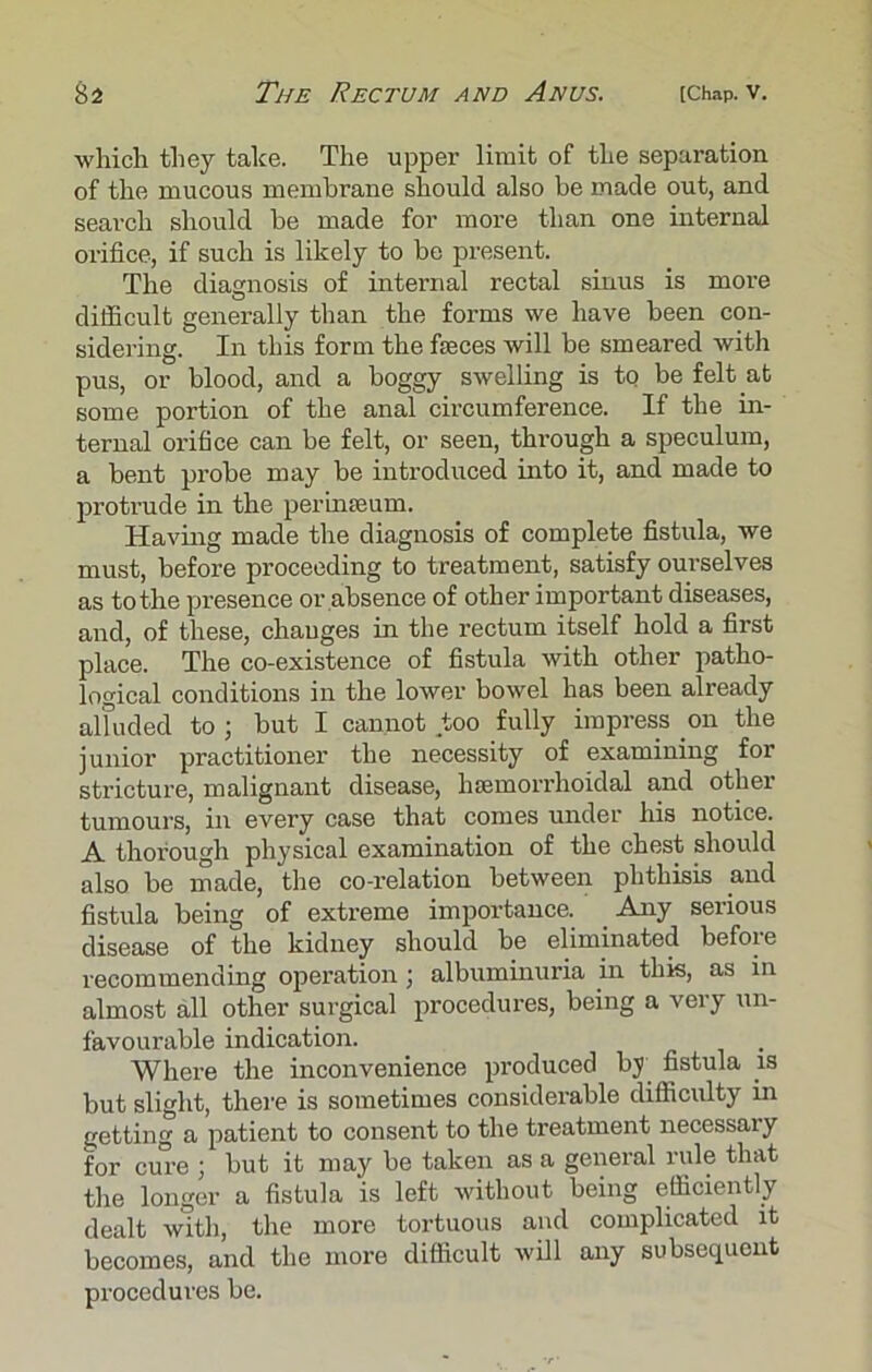 which they take. The upper limit of the separation of the mucous membrane should also he made out, and search should be made for more than one internal orifice, if such is likely to he present. The diagnosis of internal rectal sinus is more difficult generally than the forms we have been con- sidering. In this form the faeces will be smeared with pus, or blood, and a boggy swelling is to be felt at some portion of the anal circumference. If the in- ternal orifice can be felt, or seen, through a speculum, a bent probe may be introduced into it, and made to protrude in the perinseum. Having made the diagnosis of complete fistula, we must, before proceeding to treatment, satisfy ourselves as to the presence or absence of other important diseases, and, of these, changes in the rectum itself hold a first place. The co-existence of fistula with other patho- logical conditions in the lower bowel has been already alfuded to ; but I cannot too fully impress on the junior practitioner the necessity of examining for stricture, malignant disease, hsemorrhoidal and other tumours, in every case that comes under his notice. A thorough physical examination of the chest should also be made, the co-relation between phthisis and fistula being of extreme importance. Any serious disease of the kidney should be eliminated before recommending operation; albuminuria in this, as in almost all other surgical procedures, being a very un- favourable indication. Where the inconvenience produced by fistula is but slight, there is sometimes considerable difficulty in getting a patient to consent to the treatment necessary for cure ; but it may be taken as a general rule that the longer a fistula is left without being efficiently dealt with, the more tortuous and complicated it becomes, and the more difficult will any subsequent procedures be.