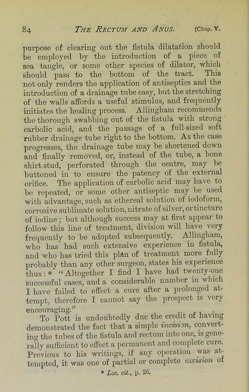 purpose of clearing out tlie fistula dilatation should be employed by the introduction of a piece of sea tangle, or some other species of dilator, which should pass to the bottom of the tract. This not only renders the application of antiseptics and the introduction of a drainage tube easy, but the stretching of the walls affords a useful stimulus, and frequently initiates the healing process. Allingham recommends the thorough swabbing out of the fistula with strong carbolic acid, and the passage of a full-sized soft rubber drainage tube right to the bottom. As the case progresses, the drainage tube may be shortened down and finally removed, or, instead of the tube, a bone shirt-stud, perforated through the centre, may be buttoned in to ensure the patency of the external orifice. The application of carbolic acid may have to bo repeated, or some other antiseptic may be used with advantage, such as ethereal solution of iodoform, corrosive sublimate solution, nitrate of silver, ortincture of iodine; but although success may at first appeal to follow this line of treatment, division will have very frequently to be adopted subsequently. Allingham, who has had such extensive experience in fistula, and who has tried this pita of treatment more fully probably than any other surgeon, states his experience thus:*' “Altogether I find I have had twenty-one successful cases, and a considerable number in winch I have failed to effect a cure after a prolonged at- tempt, therefore I cannot say the prospect is very encouraging.” To Pott is undoubtedly due the credit ot having demonstrated the fact that a simple incision, convert- ing the tubes of the fistula and rectum into one, is gene- rally sufficient to effect a permanent and complete cure. Previous to his writings, if any operation was at- tempted, it was one of partial or complete excision ot