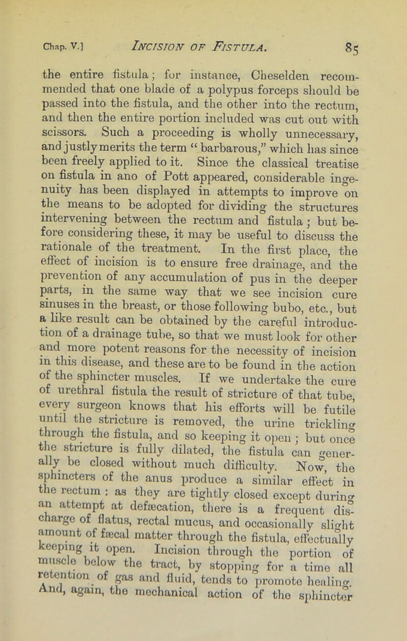 the entire fistula; for instance, Cbeselden recom- mended that one blade of a polypus forceps should be passed into the fistula, and the other into the rectum, and then the entire portion included was cut out with scissors. Such a proceeding is wholly unnecessary, and justly merits the term “ barbarous,” which has since been freely applied to it. Since the classical treatise on fistula in ano of Pott appeared, considerable inge- nuity has been displayed in attempts to improve on the means to be adopted for dividing the structures intervening between the rectum and fistula ■ but be- fore considering these, it may be useful to discuss the rationale of the treatment. In the first place, the effect of incision is to ensure free drainage, and the prevention of any accumulation of pus in the deeper parts, in the same way that we see incision cure sinuses in the breast, or those following bubo, etc., but a like result can be obtained by the careful introduc- tion of a drainage tube, so that we must look for other and more potent reasons for the necessity of incision in this disease, and these are to be found in the action of the sphincter muscles. If we undertake the cure of urethral fistula the result of stricture of that tube, every surgeon knows that his efforts will be futile untd the stricture is removed, the urine trickling through the fistula, and so keeping it open ; but once the stricture is fully dilated, the fistula can gener- ally be closed without much difficulty. Now, the sphincters of the anus produce a similar effect in the rectum : as they are tightly closed except durum an attempt at defamation, there is a frequent dis°- charge of flatus, rectal mucus, and occasionally slight amount of fecal matter through the fistula, effectually keeping it open. Incision through the portion of muscle below the tract, by stopping for a time all retention of gas and fluid, tends to promote healiim. And, again, the mechanical action of the sphincter