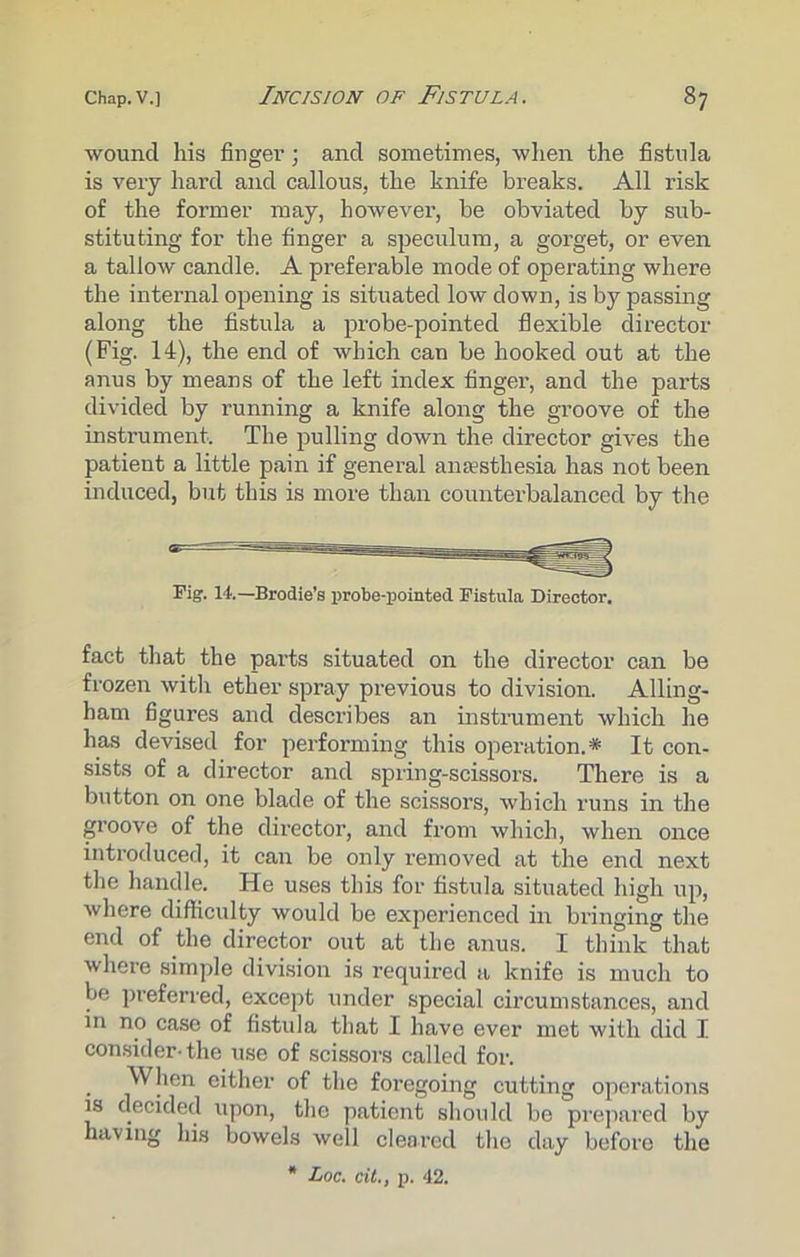 wound his finger; and sometimes, when the fistula is very hard and callous, the knife breaks. All risk of the former may, however, be obviated by sub- stituting for the finger a speculum, a gorget, or even a tallow candle. A preferable mode of operating where the internal opening is situated low down, is by passing along the fistula a probe-pointed flexible director (Fig. 14), the end of which can be hooked out at the anus by means of the left index finger, and the parts divided by running a knife along the groove of the instrument. The pulling down the director gives the patient a little pain if general anaesthesia has not been induced, but this is more than counter-balanced by the Tig. 14.—Brodie’s probe-pointed Fistula Director. fact that the parts situated on the director can be frozen witli ether spray previous to division. Ailing- ham figures and describes an instrument which he has devised for performing this operation.* It con- sists of a director and spring-scissors. There is a button on one blade of the scissors, which runs in the groove of the director, and from which, when once introduced, it can be only removed at the end next the handle. He uses this for fistula situated high up, where difficulty would be experienced in bringing the end of the director out at the anus. I think that where simple division is required a knife is much to be preferred, except under special circumstances, and in no case of fistula that I have ever met with did I consider-the use of scissors called for. When either of the foregoing cutting operations is decided upon, the patient should be prepared by having his bowels well cleared the day before the