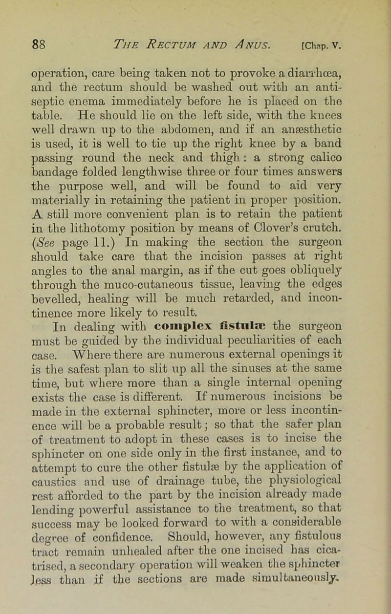 operation, care being taken not to provoke a diarrhoea, and the rectum should be washed out with an anti- septic enema immediately before he is placed on the table. He should lie on the left side, with the knees well drawn up to the abdomen, and if an amesthetic is used, it is well to tie up the right knee by a band passing round the neck and thigh: a strong calico bandage folded lengthwise three or four times answers the purpose well, and will be found to aid very materially in retaining the patient in proper position. A still more convenient plan is to retain the patient in the lithotomy position by means of Clover’s crutch. (See page 11.) In making the section the surgeon should take care that the incision passes at right angles to the anal margin, as if the cut goes obliquely through the mu co-cutaneous tissue, leaving the edges bevelled, healing will be much retarded, and incon- tinence more likely to result. In dealing with complex fistula; the surgeon must be guided by the individual peculiarities of each case. Where there are numerous external openings it is the safest plan to slit up all the sinuses at the same time, but where more than a single internal opening exists the case is different. If numerous incisions be made in the external sphincter, more or less incontin- ence will be a probable result; so that the safer plan of treatment to adopt in these cases is to incise the sphincter on one side only in the first instance, and to attempt to cure the other fistula; by the application of caustics and use of drainage tube, the physiological rest afforded to the part by the incision already made lending powerful assistance to the treatment, so that success may be looked forward to with a considerable degree of confidence. Should, however, any fistulous tract remain unhealed after the one incised has cica- trised, a secondary operation will weaken the sphincter Jess than if the sections are made simultaneously.