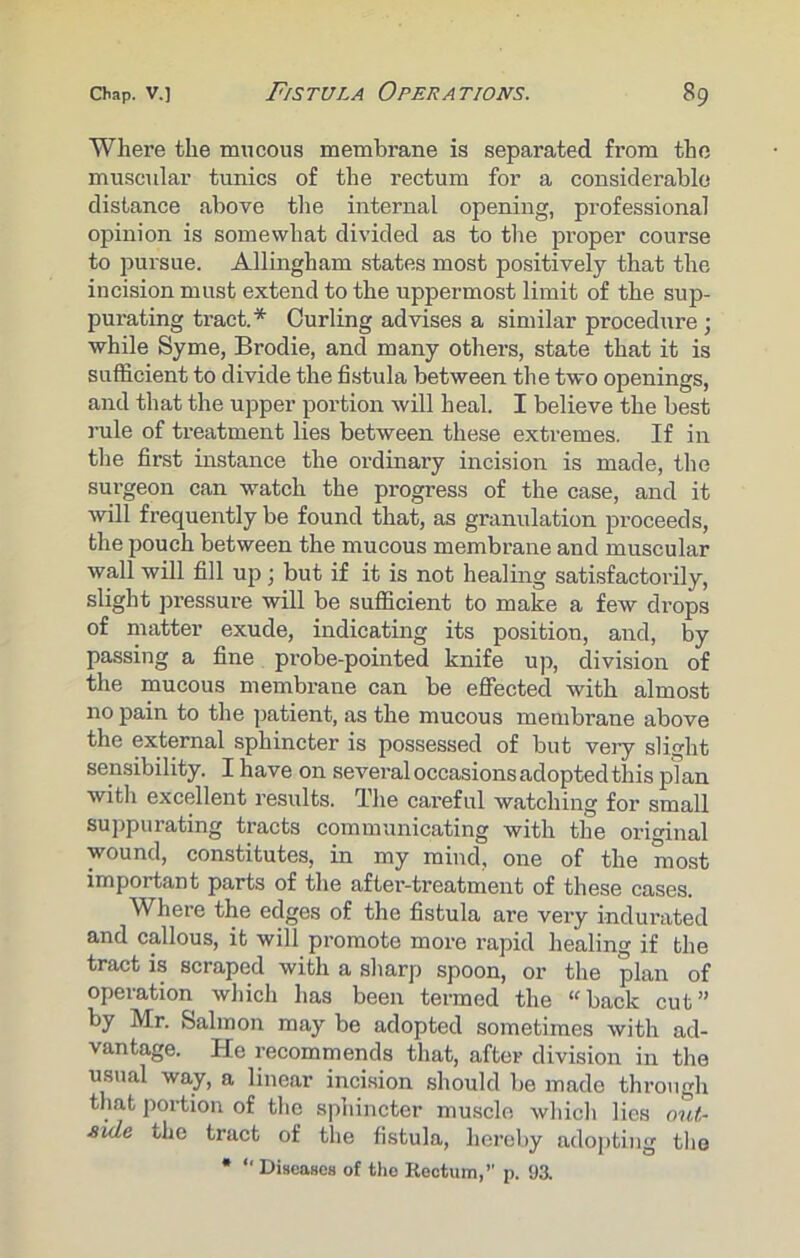 Where the mucous membrane is separated from the muscular tunics of the rectum for a considerable distance above the internal opening, professional opinion is somewhat divided as to the proper course to pursue. Allingham states most positively that the incision must extend to the uppermost limit of the sup- purating tract.* Curling advises a similar procedure ; while Syme, Brodie, and many others, state that it is sufficient to divide the fistula between the two openings, and that the upper portion will heal. I believe the best rule of treatment lies between these extremes. If in the first instance the ordinary incision is made, the surgeon can watch the progress of the case, and it will frequently be found that, as granulation proceeds, the pouch between the mucous membrane and muscular wall will fill up; but if it is not healing satisfactorily, slight pressure will be sufficient to make a few drops of matter exude, indicating its position, and, by passing a fine probe-pointed knife up, division of the mucous membrane can be effected with almost no pain to the patient, as the mucous membrane above the external sphincter is possessed of but very slight sensibility. I have on several occasions adopted this plan with excellent results. The careful watching for small suppurating tracts communicating with the original wound, constitutes, in my mind, one of the most important parts of the after-treatment of these cases. Where the edges of the fistula are very indurated and callous, it will promote more rapid healing if the tract is scraped with a sharp spoon, or the plan of operation which has been termed the “back cut” by Mr. Salmon may be adopted sometimes with ad- vantage. He recommends that, after division in the usual way, a linear incision should be made through that portion of the sphincter muscle which lies out- Aide the tract of the fistula, hereby adopting the * “ Diseases of the Rectum,” p. 93.