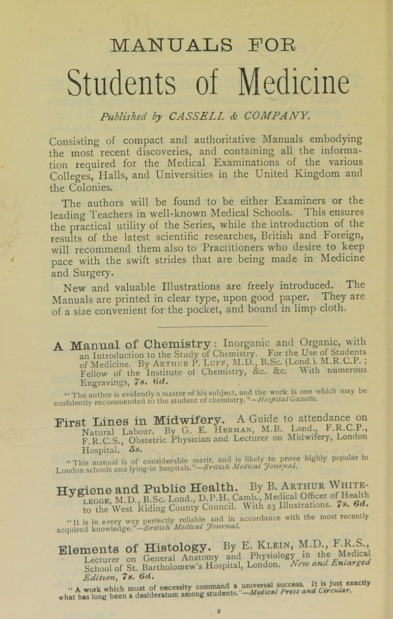 MANUALS FOR Students of Medicine Published by CASSELL & COMPANY. Consisting of compact and authoritative Manuals embodying the most recent discoveries, and containing all the informa- tion required for the Medical Examinations of the various Colleges, Halls, and Universities in the United Kingdom and the Colonies. The authors will be found to be either Examiners or the leading Teachers in well-known Medical Schools. This ensures the practical utility of the Series, while the introduction of the results of the latest scientific researches, British and Foreign, will recommend them also to Practitioners who desire to keep pace with the swift strides that are being made in Medicine and Surgery. New and valuable Illustrations are freely introduced. The Manuals are printed in clear type, upon good paper. They are of a size convenient for the pocket, and bound in limp cloth. A Manual of Chemistry : Inorganic and Organic, with an Introduction to the Study of Chemistry. For the Use of Students of Medicine. By Arthur P. Luff, M.D., B.Sc. (Lond.). M.R.C.I. ; Fellow of the Institute of Chemistry, &c. &c. With numerous Engravings, 7s. (id.  The author is evidently a master of his subject, and the work is one which may be confidently recommended to the student of chemistry.--Hospital Gazelle. First Lines in Midwifery. A Guide to attendance on Natural Labour. By G. E. Herman, M.B. Lond r.R.C.P., F.R.C.S., Obstetric Physician and Lecturer on Midwifery, London Hospital. 5s. '•This manual is of considerable merit, and is likely to prove highly popular in London schools and lying-in hospitals.—British Medical Journal. Hygiene and Public Health. By B. Arthur White- ” legge M.D. B.Sc. Lond., D.P.H. Camb., Medical Officer ofHealth to the West Riding County Council. With 23 Illustrations. 7s. Od. It is In every way perfectly reliable and in accordance with the most recently acquired knowledge.’ —British Medical Journal. Flfimmits of Histology. By E. Klein, M.D., F.R.S., Lecturer on General Anatomy and Physiology in the Medical School of St. Bartholomew’s Hospital, London. New arui Enlarge Edition, 7s. Od. wh'