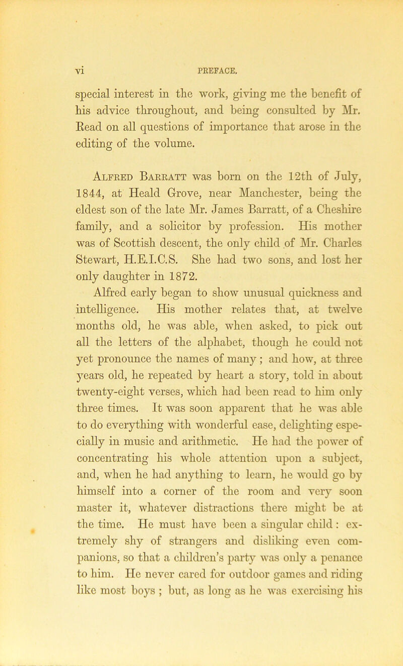 special interest in tlie work, giving me the benefit of his advice throughout, and being consulted by ]\Ir. Eead on all questions of importance that arose in the editing of the volume. Alfred Barratt was born on the 12th of July, 1844, at Heald Grove, near Manchester, being the eldest son of the late Mr. James Barratt, of a Cheshire family, and a solicitor by profession. Eds mother was of Scottish descent, the only child of hir. Charles Stewart, H.E.I.C.S. She had two sons, and lost her only daughter in 1872. Alfred early began to show unusual quickness and intelligence. His mother relates that, at twelve months old, he was able, when asked, to pick out all the letters of the alphabet, though he could not yet pronounce the names of many; and how, at three years old, he repeated by heart a story, told in about twenty-eight verses, which had been read to him only three times. It was soon apparent that he was able to do everything with wonderful ease, delighting espe- cially in music and arithmetic. He had the power of concentrating his whole attention upon a subject, and, when he had anything to learn, he would go by himself into a corner of the room and very soon master it, whatever distractions there might be at the time. He must have been a singular child : ex- tremely shy of strangers and disliking even com- panions, so that a children’s party was only a penance to him. He never cared for outdoor games and riding like most boys ; but, as long as he was exercising his