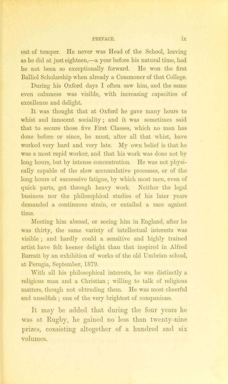 out of temper. He never was Head of the School, leaving as he did at just eighteen,—a year before his natural time, had he not been so exceptionally forward. He won the first Balliol Scholarship when already a Commoner of that College. During his Oxford days I often saw him, and the same even calmness was visible, with increasing capacities of excellence and dehght. It was thought that at Oxford he gave many hours to whist and innocent sociality; and it was sometimes said that to secure those five First Classes, which no man has done before or since, he must, after all that whist, have worked very hard and very late. My own belief is that he was a most rapid worker, and that his work was done not by long hours, but by intense concentration. He was not physi- cally capable of the slow accumulative processes, or of the long hours of successive fatigue, by which most men, even of quick parts, get through heavy work. Neither the legal business nor the philosophical studies of his later years demanded a continuous strain, or entailed a race against time. ^Meeting him abroad, or seeing him in England, after he was thirty, the same variety of intellectual interests was visible ; and hardly could a sensitive and highly trained artist have felt keener delight than that inspired in Alfred Barratt by an exhibition of works of the old Umbrian school, at Perugia, September, 1879. With all his philosophical interests, he was distinctly a religious man and a Christian ; willing to talk of religious matters, though not obtruding them. He was most cheerful and unselfish ; one of the very brightest of companions. It may be added, that during the four years he was at Rugby, he gained no less than twenty-nine prizes, consisting altogether of a hundred £ind six volumes.