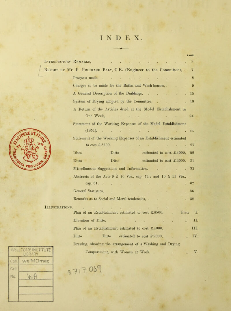 INDEX PAGE Introductory Remarks, 3 Report by Mr. P. Prichard Baly, C.E. (Engineer to the Committee), Progress made, ......... Charges to be made for the Baths and Wash-houses, ... 9 A General Description of the Buildings, . . . . .15 System of Drying adopted by the Committee, . . . .19 A Return of the Articles dried at the Model Establishment in One Week, ......... 24 Statement of the Working Expenses of the Model Establishment (1851), ib. Statement of the Working Expenses of an Establishment estimated to cost £.8500, ........ 27 Ditto Ditto estimated to cost £.4000, 29 Ditto Ditto estimated to cost £.2000, 31 Miscellaneous Suggestions and Information, . . . .32 Abstracts of the Acts 9 & 10 Vic., cap. 74; and 10 & 11 Vic., cap. 61, .......... 32 General Statistics, ......... 36 Remarks as to Social and Moral tendencies, . . . . .38 Illustrations. V-PcLLCOD'E INSTITUTE HERARY Coll. we'MOm^c Cell No. ViA Plan of an Establishment estimated to cost £.8500, . Plate I. Elevation of Ditto, . . . . . . . ,, II. Plan of an Establishment estimated to cost £.4000, . ,, III. Ditto Ditto estimated to cost £.2000, . „ IV. Drawing, showing the arrangement of a Washing and Drying Compartment, with Women at Work, ... „ V.