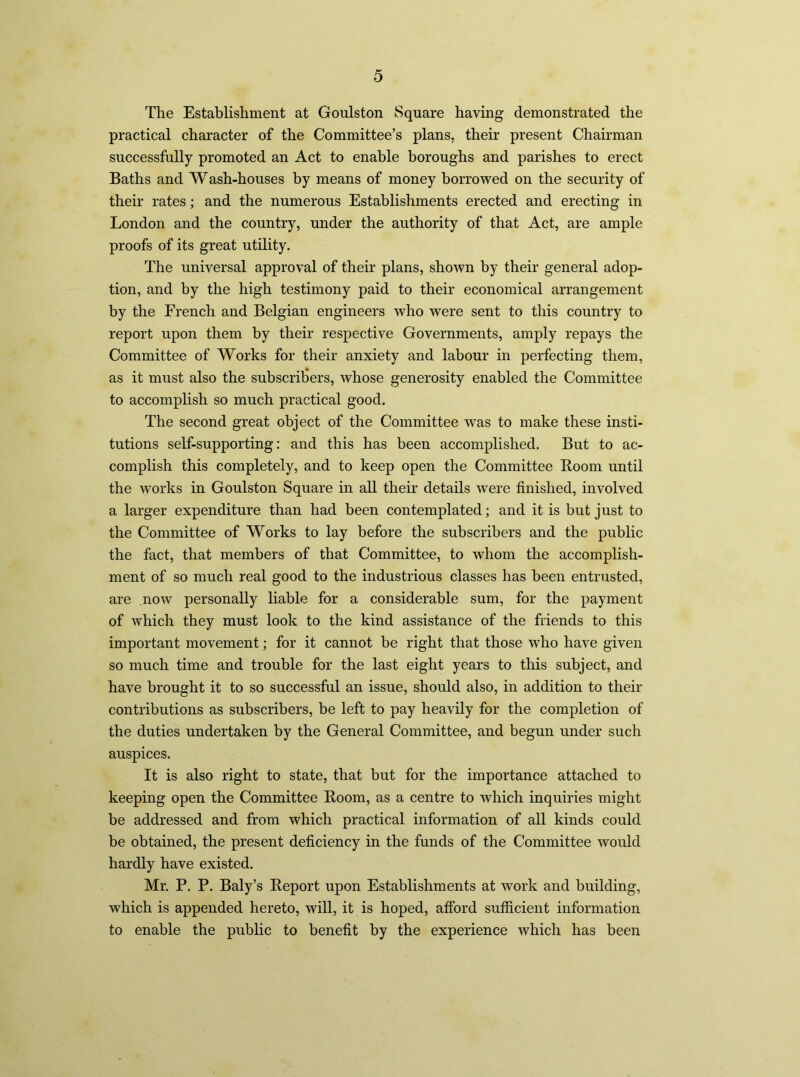 The Establishment at Goulston Square having demonstrated the practical character of the Committee’s plans, their present Chairman successfully promoted an Act to enable boroughs and parishes to erect Baths and Wash-houses by means of money borrowed on the security of their rates; and the numerous Establishments erected and erecting in London and the country, under the authority of that Act, are ample proofs of its great utility. The universal approval of their plans, shown by their general adop- tion, and by the high testimony paid to their economical arrangement by the French and Belgian engineers who were sent to this country to report upon them by their respective Governments, amply repays the Committee of Works for their anxiety and labour in perfecting them, as it must also the subscribers, whose generosity enabled the Committee to accomplish so much practical good. The second great object of the Committee Avas to make these insti- tutions self-supporting: and this has been accomplished. But to ac- complish this completely, and to keep open the Committee Boom until the works in Goulston Square in all their details were finished, involved a larger expenditure than had been contemplated; and it is but just to the Committee of Works to lay before the subscribers and the public the fact, that members of that Committee, to whom the accomplish- ment of so much real good to the industrious classes has been entrusted, are now personally liable for a considerable sum, for the payment of which they must look to the kind assistance of the friends to this important movement; for it cannot be right that those who have given so much time and trouble for the last eight years to this subject, and have brought it to so successful an issue, should also, in addition to their contributions as subscribers, be left to pay heavily for the completion of the duties undertaken by the General Committee, and begun under such auspices. It is also right to state, that but for the importance attached to keeping open the Committee Boom, as a centre to which inquiries might be addressed and from which practical information of all kinds could be obtained, the present deficiency in the funds of the Committee would hardly have existed. Mr. P. P. Baly’s Beport upon Establishments at work and building, which is appended hereto, will, it is hoped, afford sufficient information to enable the public to benefit by the experience which has been