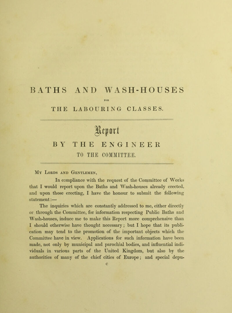 FOR THE LABOURING CLASSES. Report BY THE ENGINEER TO THE COMMITTEE. My Lords and Gentlemen, In compliance with the request of the Committee of Works that I would report upon the Baths and Wash-houses already erected, and upon those erecting, I have the honour to submit the following statement:— The inquiries which are constantly addressed to me, either directly or through the Committee, for information respecting Public Baths and Wash-houses, induce me to make this Report more comprehensive than I should otherwise have thought necessary; but I hope that its publi- cation may tend to the promotion of the important objects which the Committee have in view. Applications for such information have been made, not only by municipal and parochial bodies, and influential indi- viduals in various parts of the United Kingdom, but also by the authorities of many of the chief cities of Europe; and special depu- c