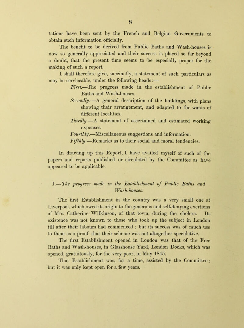 tations have been sent by the French and Belgian Governments to obtain such information officially. The benefit to be derived from Public Baths and Wash-houses is now so generally appreciated and their success is placed so far beyond a doubt, that the present time seems to be especially proper for the making of such a report. I shall therefore give, succinctly, a statement of such particulars as may be serviceable, under the following heads:— First—The progress made in the establishment of Public Baths and Wash-houses. Secondly.—A general description of the buildings, with plans showing their arrangement, and adapted to the wants of different localities. Thirdly.—A statement of ascertained and estimated working expenses. Fourthly.—Miscellaneous suggestions and information. Fifthly.—Remarks as to their social and moral tendencies. In drawing up this Report, I have availed myself of such of the papers and reports published or circulated by the Committee as have appeared to be applicable. I.— The progress made in the Establishment of Public Baths and Wash-houses. The first Establishment in the country was a very small one at Liverpool, which owed its origin to the generous and self-denying exertions of Mrs. Catherine Wilkinson, of that town, during the cholera. Its existence was not known to those who took up the subject in London till after their labours had commenced; but its success was of much use to them as a proof that their scheme was not altogether speculative. The first Establishment opened in London was that of the Free Baths and Wash-houses, in Glasshouse Yard, London Docks, which was opened, gratuitously, for the very poor, in May 1845. That Establishment was, for a time, assisted by the Committee; but it was only kept open for a few years.