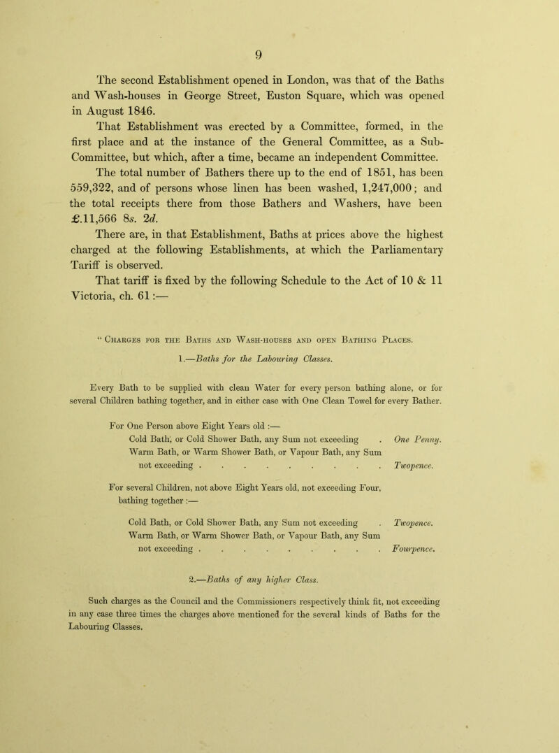 The second Establishment opened in London, was that of the Baths and Wash-houses in George Street, Euston Square, which was opened in August 1846. That Establishment was erected by a Committee, formed, in the first place and at the instance of the General Committee, as a Sub- Committee, but which, after a time, became an independent Committee. The total number of Bathers there up to the end of 1851, has been 559,322, and of persons whose linen has been washed, 1,247,000; and the total receipts there from those Bathers and Washers, have been £.11,566 85. 2d. There are, in that Establishment, Baths at prices above the highest charged at the following Establishments, at which the Parliamentary Tariff is observed. That tariff is fixed by the following Schedule to the Act of 10 & 11 Victoria, ch. 61:— “ Charges for the Baths and Wash-houses and open Bathing Places. 1.—Baths for the Labouring Classes. Every Bath to be supplied with clean Water for every person bathing alone, or for several Children bathing together, and in either case with One Clean Towel for every Bather. For One Person above Eight Years old :— Cold Bath, or Cold Shower Bath, any Sum not exceeding . One Penny. Warm Bath, or Warm Shower Bath, or Vapour Bath, any Sum not exceeding ......... Twopence. For several Children, not above Eight Years old, not exceeding Four, bathing together :— Cold Bath, or Cold Shower Bath, any Sum not exceeding . Twopence. Warm Bath, or Warm Shower Bath, or Vapour Bath, any Sum not exceeding ......... Fourpence. 2.—Baths of any higher Class. Such charges as the Council and the Commissioners respectively think fit, not exceeding in any case three times the charges above mentioned for the several kinds of Baths for the Labouring Classes.