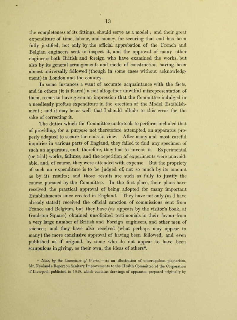 the completeness of its fittings, should serve as a model; and their great expenditure of time, labour, and money, for securing that end has been fully justified, not only by the official approbation of the French and Belgian engineers sent to inspect it, and the approval of many other engineers both British and foreign who have examined the works, but also by its general arrangements and mode of construction having been almost universally followed (though in some cases without acknowledg- ment) in London and the country. In some instances a want of accurate acquaintance with the facts, and in others (it is feared) a not altogether unwilful misrepresentation of them, seems to have given an impression that the Committee indulged in a needlessly profuse expenditure in the erection of the Model Establish- ment ; and it may be as well that I should allude to this error for the sake of correcting it. The duties which the Committee undertook to perform included that of providing, for a purpose not theretofore attempted, an apparatus pro- perly adapted to secure the ends in view. After many and most careful inquiries in various parts of England, they failed to find any specimen of such an apparatus, and, therefore, they had to invent it. Experimental (or trial) works, failures, and the repetition of experiments were unavoid- able, and, of course, they were attended with expense. But the propriety of such an expenditure is to be judged of, not so much by its amount as by its results; and those results are such as fully to justify the course pursued by the Committee. In the first place, their plans have received the practical approval of being adopted for many important Establishments since erected in England. They have not only (as I have already stated) received the official sanction of commissions sent from France and Belgium, but they have (as appears by the visitor’s book, at Goulston Square) obtained unsolicited testimonials in their favour from a very large number of British and Foreign engineers, and other men of science; and they have also received (wdiat perhaps may appear to many) the more conclusive approval of having been followed, and even published as if original, by some who do not appear to have been scrupulous in giving, as their own, the ideas of others*. * Note, by the Committee of Works.—As an illustration of unscrupulous plagiarism, Mr. Newland’s Report on Sanitary Improvements to the Health Committee of the Corporation of Liverpool, published in 1848, which contains drawings of apparatus prepared originally by