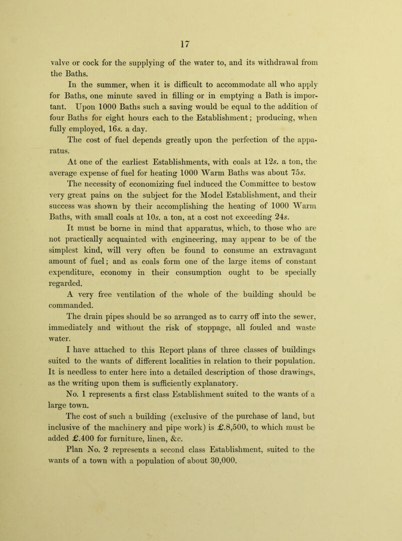 valve or cock for the supplying of the water to, and its withdrawal from the Baths. In the summer, when it is difficult to accommodate all who apply for Baths, one minute saved in filling or in emptying a Bath is impor- tant. Upon 1000 Baths such a saving would be equal to the addition of four Baths for eight hours each to the Establishment; producing, when fully employed, 16s. a day. The cost of fuel depends greatly upon the perfection of the appa- ratus. At one of the earliest Establishments, with coals at 12s. a ton, the average expense of fuel for heating 1000 Warm Baths was about 75s. The necessity of economizing fuel induced the Committee to bestow very great pains on the subject for the Model Establishment, and their success was shown by their accomplishing the heating of 1000 Warm Baths, with small coals at 10s. a ton, at a cost not exceeding 24s. It must be borne in mind that apparatus, which, to those who are not practically acquainted with engineering, may appear to be of the simplest kind, will very often be found to consume an extravagant amount of fuel; and as coals form one of the large items of constant expenditure, economy in their consumption ought to be specially regarded. A very free ventilation of the whole of the building should be commanded. The drain pipes should be so arranged as to carry off into the sewer, immediately and without the risk of stoppage, all fouled and waste water. I have attached to this Report plans of three classes of buildings suited to the wants of different localities in relation to their population. It is needless to enter here into a detailed description of those drawings, as the writing upon them is sufficiently explanatory. No. 1 represents a first class Establishment suited to the wants of a large town. The cost of such a building (exclusive of the purchase of land, but inclusive of the machinery and pipe work) is £.8,500, to which must be added £.400 for furniture, linen, &c. Plan No. 2 represents a second class Establishment, suited to the wants of a town with a population of about 30,000.