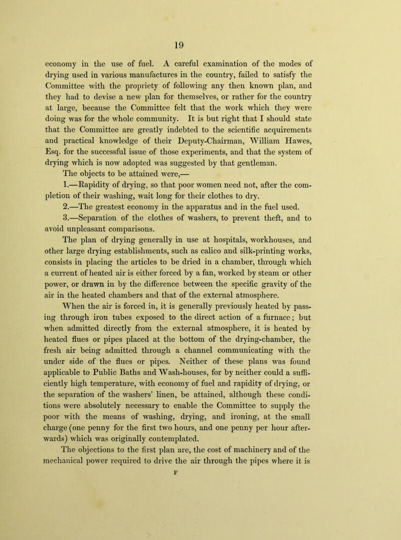 economy in the use of fuel. A careful examination of the modes of drying used in various manufactures in the country, failed to satisfy the Committee with the propriety of following any then known plan, and they had to devise a new plan for themselves, or rather for the country at large, because the Committee felt that the work which they were doing was for the whole community. It is but right that I should state that the Committee are greatly indebted to the scientific acquirements and practical knowledge of their Deputy-Chairman, William Hawes, Esq. for the successful issue of those experiments, and that the system of drying which is now adopted was suggested by that gentleman. The objects to be attained were,— 1. —Rapidity of drying, so that poor women need not, after the com- pletion of their washing, wait long for their clothes to dry. 2. —The greatest economy in the apparatus and in the fuel used. 3. —Separation of the clothes of washers, to prevent theft, and to avoid unpleasant comparisons. The plan of drying generally in use at hospitals, workhouses, and other large drying establishments, such as calico and silk-printing works, consists in placing the articles to be dried in a chamber, through which a current of heated air is either forced by a fan, worked by steam or other power, or drawn in by the difference between the specific gravity of the air in the heated chambers and that of the external atmosphere. When the air is forced in, it is generally previously heated by pass- ing through iron tubes exposed to the direct action of a furnace; but when admitted directly from the external atmosphere, it is heated by heated flues or pipes placed at the bottom of the drying-chamber, the fresh air being admitted through a channel communicating with the under side of the flues or pipes. Neither of these plans was found applicable to Public Baths and Wash-houses, for by neither could a suffi- ciently high temperature, with economy of fuel and rapidity of drying, or the separation of the washers’ linen, be attained, although these condi- tions were absolutely necessary to enable the Committee to supply the poor with the means of washing, drying, and ironing, at the small charge (one penny for the first two hours, and one penny per hour after- wards) which was originally contemplated. The objections to the first plan are, the cost of machinery and of the mechanical power required to drive the air through the pipes where it is F