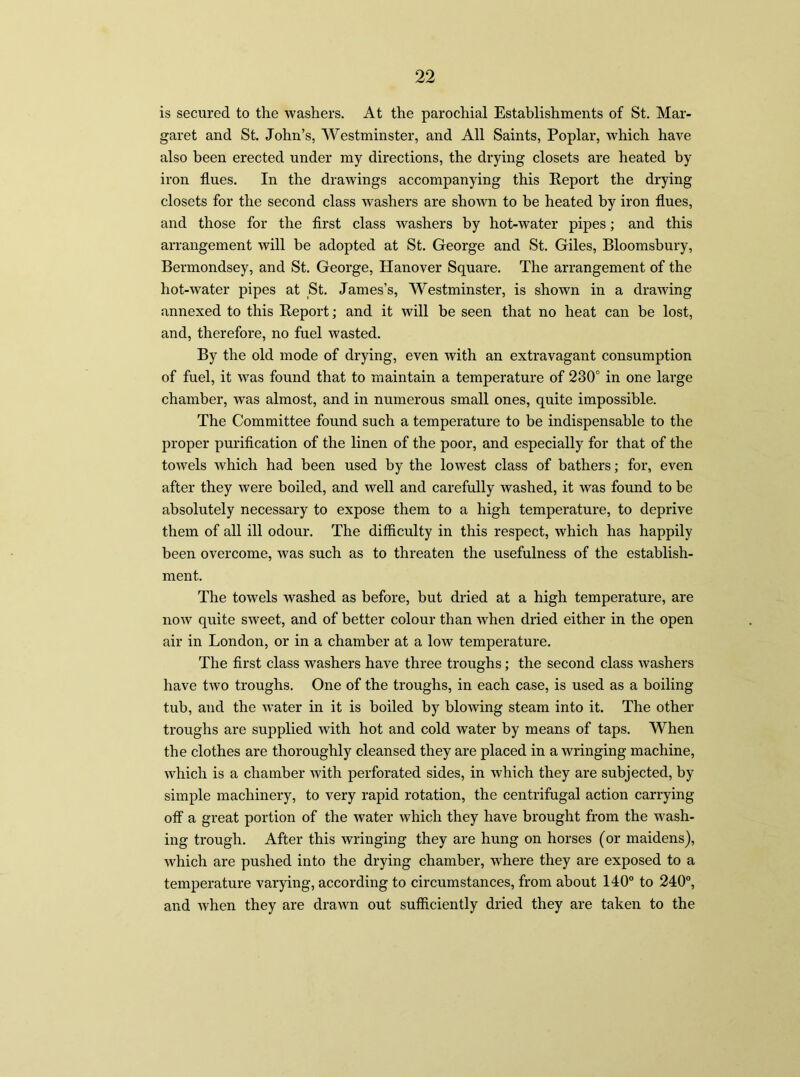 is secured to the washers. At the parochial Establishments of St. Mar- garet and St. John’s, Westminster, and All Saints, Poplar, which have also been erected under my directions, the drying closets are heated by iron flues. In the drawings accompanying this Report the drying closets for the second class washers are shown to be heated by iron flues, and those for the first class washers by hot-water pipes; and this arrangement will be adopted at St. George and St. Giles, Bloomsbury, Bermondsey, and St. George, Hanover Square. The arrangement of the hot-water pipes at St. James’s, Westminster, is shown in a drawing annexed to this Report; and it will be seen that no heat can be lost, and, therefore, no fuel wasted. By the old mode of drying, even with an extravagant consumption of fuel, it was found that to maintain a temperature of 230° in one large chamber, was almost, and in numerous small ones, quite impossible. The Committee found such a temperature to be indispensable to the proper purification of the linen of the poor, and especially for that of the towels which had been used by the lowest class of bathers; for, even after they were boiled, and well and carefully washed, it was found to be absolutely necessary to expose them to a high temperature, to deprive them of all ill odour. The difficulty in this respect, which has happily been overcome, was such as to threaten the usefulness of the establish- ment. The towels washed as before, but dried at a high temperature, are now quite sweet, and of better colour than when dried either in the open air in London, or in a chamber at a low temperature. The first class washers have three troughs; the second class washers have two troughs. One of the troughs, in each case, is used as a boiling tub, and the water in it is boiled by blowing steam into it. The other troughs are supplied with hot and cold water by means of taps. When the clothes are thoroughly cleansed they are placed in a wringing machine, which is a chamber with perforated sides, in which they are subjected, by simple machinery, to very rapid rotation, the centrifugal action carrying- off a great portion of the water which they have brought from the wash- ing trough. After this wringing they are hung on horses (or maidens), which are pushed into the drying chamber, where they are exposed to a temperature varying, according to circumstances, from about 140° to 240°, and when they are drawn out sufficiently dried they are taken to the