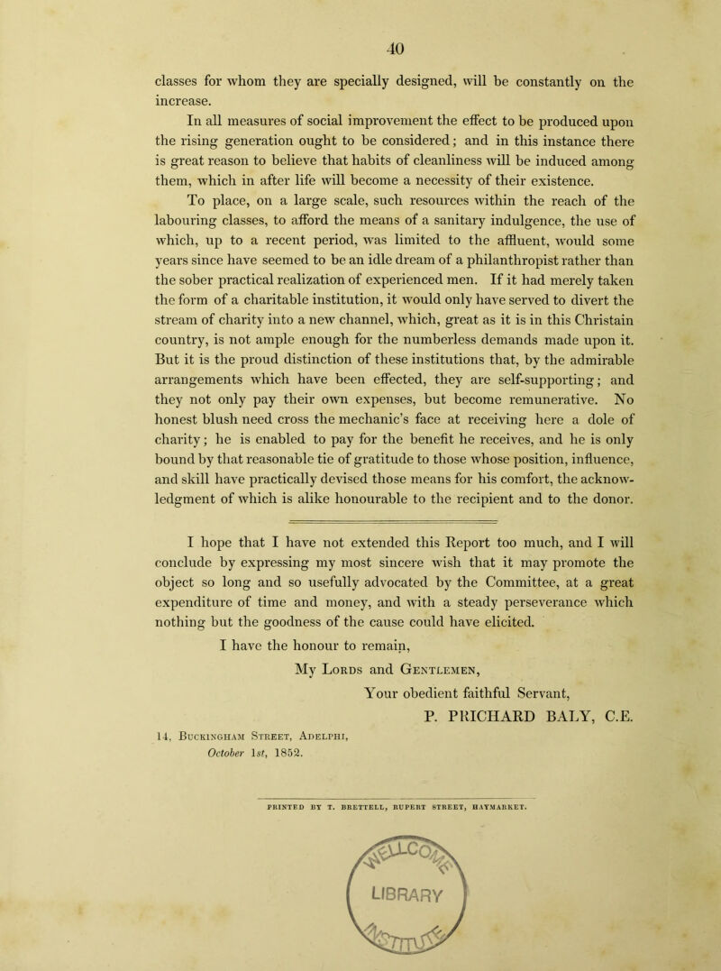 classes for whom they are specially designed, will be constantly on the increase. In all measures of social improvement the effect to be produced upon the rising generation ought to be considered; and in this instance there is great reason to believe that habits of cleanliness will be induced among them, which in after life will become a necessity of their existence. To place, on a large scale, such resources within the reach of the labouring classes, to afford the means of a sanitary indulgence, the use of which, up to a recent period, was limited to the affluent, would some years since have seemed to be an idle dream of a philanthropist rather than the sober practical realization of experienced men. If it had merely taken the form of a charitable institution, it would only have served to divert the stream of charity into a new channel, which, great as it is in this Christain country, is not ample enough for the numberless demands made upon it. But it is the proud distinction of these institutions that, by the admirable arrangements which have been effected, they are self-supporting; and they not only pay their own expenses, but become remunerative. No honest blush need cross the mechanic’s face at receiving here a dole of charity; he is enabled to pay for the benefit he receives, and he is only bound by that reasonable tie of gratitude to those whose position, influence, and skill have practically devised those means for his comfort, the acknow- ledgment of which is alike honourable to the recipient and to the donor. I hope that I have not extended this Report too much, and I will conclude by expressing my most sincere wish that it may promote the object so long and so usefully advocated by the Committee, at a great expenditure of time and money, and with a steady perseverance which nothing but the goodness of the cause could have elicited. I have the honour to remain, My Lords and Gentlemen, Your obedient faithful Servant, P. PRICHARD BALY, C.E. 14, Buckingham Street, Ahelphi, October lsf, 1852. PRINTED BY T. BRETTELL, RUPERT STREET, HAYMARKET.