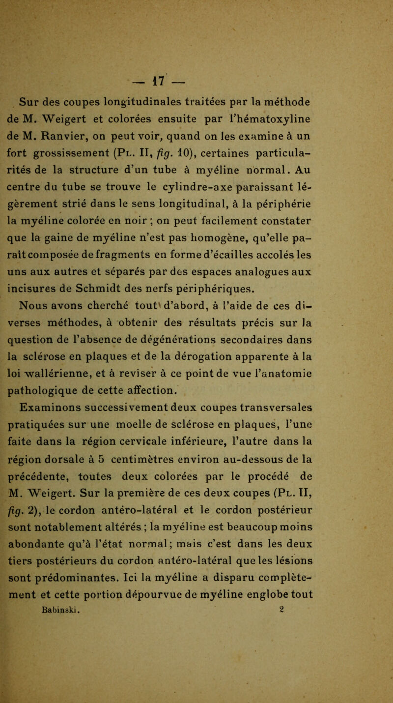 Sur des coupes longitudinales traitées par la méthode de M. Weigert et colorées ensuite par i’hématoxyline de M. Ranvier, on peut voir, quand on les examine à un fort grossissement (Pl. II, fîg. 10), certaines particula- rités de la structure d’un tube à myéline normal. Au centre du tube se trouve le cylindre-axe paraissant lé- gèrement strié dans le sens longitudinal, à la périphérie la myéline colorée en noir ; on peut facilement constater que la gaine de myéline n’est pas homogène, qu’elle pa- rait composée de fragments en forme d’écailles accolés les uns aux autres et séparés par des espaces analogues aux incisures de Schmidt des nerfs périphériques. Nous avons cherché tout'd’abord, à l’aide de ces di- verses méthodes, à obtenir des résultats précis sur la question de l’absence de dégénérations secondaires dans la sclérose en plaques et de la dérogation apparente à la loi wallérienne, et à reviser à ce point de vue l’anatomie pathologique de cette affection. Examinons successivement deux coupes transversales pratiquées sur une moelle de sclérose en plaques, l’une faite dans la région cervicale inférieure, l’autre dans la région dorsale à 5 centimètres environ au-dessous de la précédente, toutes deux colorées par le procédé de M. Weigert. Sur la première de ces deux coupes (Pl. II, fig. 2), le cordon antéro-latéral et le cordon postérieur sont notablement altérés ; la myéline est beaucoup moins abondante qu’à l’état normal; mais c’est dans les deux tiers postérieurs du cordon antéro-latéral que les lésions sont prédominantes. Ici la myéline a disparu complète- ment et cette portion dépourvue de myéline englobe tout Babinski. 2