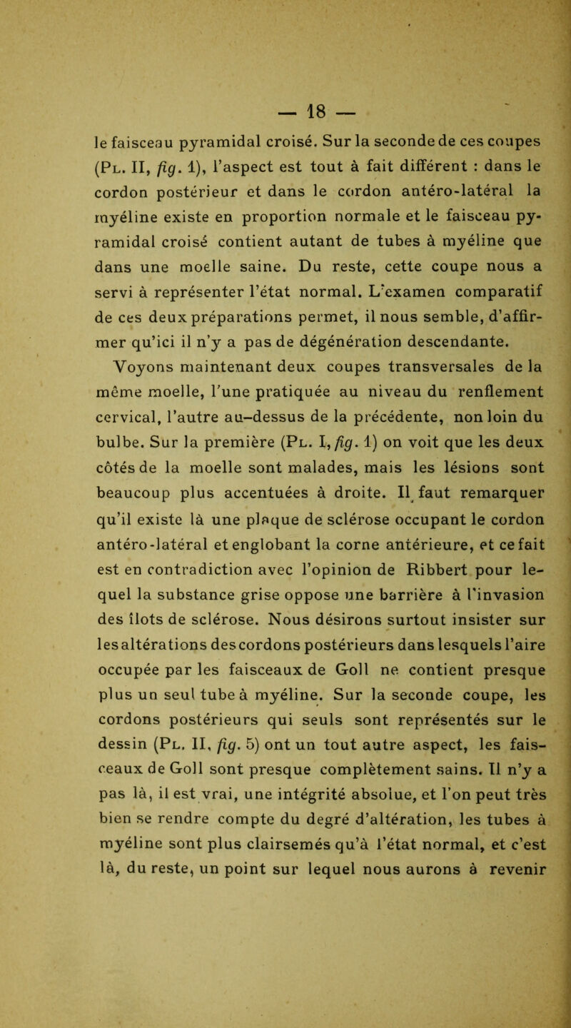 le faisceau pyramidal croisé. Sur la seconde de ces coupes (Pl. II, fig. 1), l’aspect est tout à fait différent : dans le cordon postérieur et dans le cordon antéro-latéral la myéline existe en proportion normale et le faisceau py- ramidal croisé contient autant de tubes à myéline que dans une moelle saine. Du reste, cette coupe nous a servi à représenter l’état normal. L’examen comparatif de ces deux préparations permet, il nous semble, d’affir- mer qu’ici il ny a pas de dégénération descendante. Voyons maintenant deux coupes transversales de la même moelle, l’une pratiquée au niveau du renflement cervical, l’autre au-dessus de la précédente, non loin du bulbe. Sur la première (Pl. I,fig. 1) on voit que les deux côtés de la moelle sont malades, mais les lésions sont beaucoup plus accentuées à droite. Il faut remarquer qu’il existe là une plaque de sclérose occupant le cordon antéro-latéral et englobant la corne antérieure, et ce fait est en contradiction avec l’opinion de Ribbert pour le- quel la substance grise oppose une barrière à l'invasion des îlots de sclérose. Nous désirons surtout insister sur lesaltérations des cordons postérieurs dans lesquels l’aire occupée par les faisceaux de Goll ne contient presque plus un seul tube à myéline. Sur la seconde coupe, les cordons postérieurs qui seuls sont représentés sur le dessin (Pl. II, fig. 5) ont un tout autre aspect, les fais- ceaux de Goll sont presque complètement sains. Il n’y a pas là, il est vrai, une intégrité absolue, et l’on peut très bien se rendre compte du degré d’altération, les tubes à myéline sont plus clairsemés qu’à l’état normal, et c’est là, du reste, un point sur lequel nous aurons à revenir