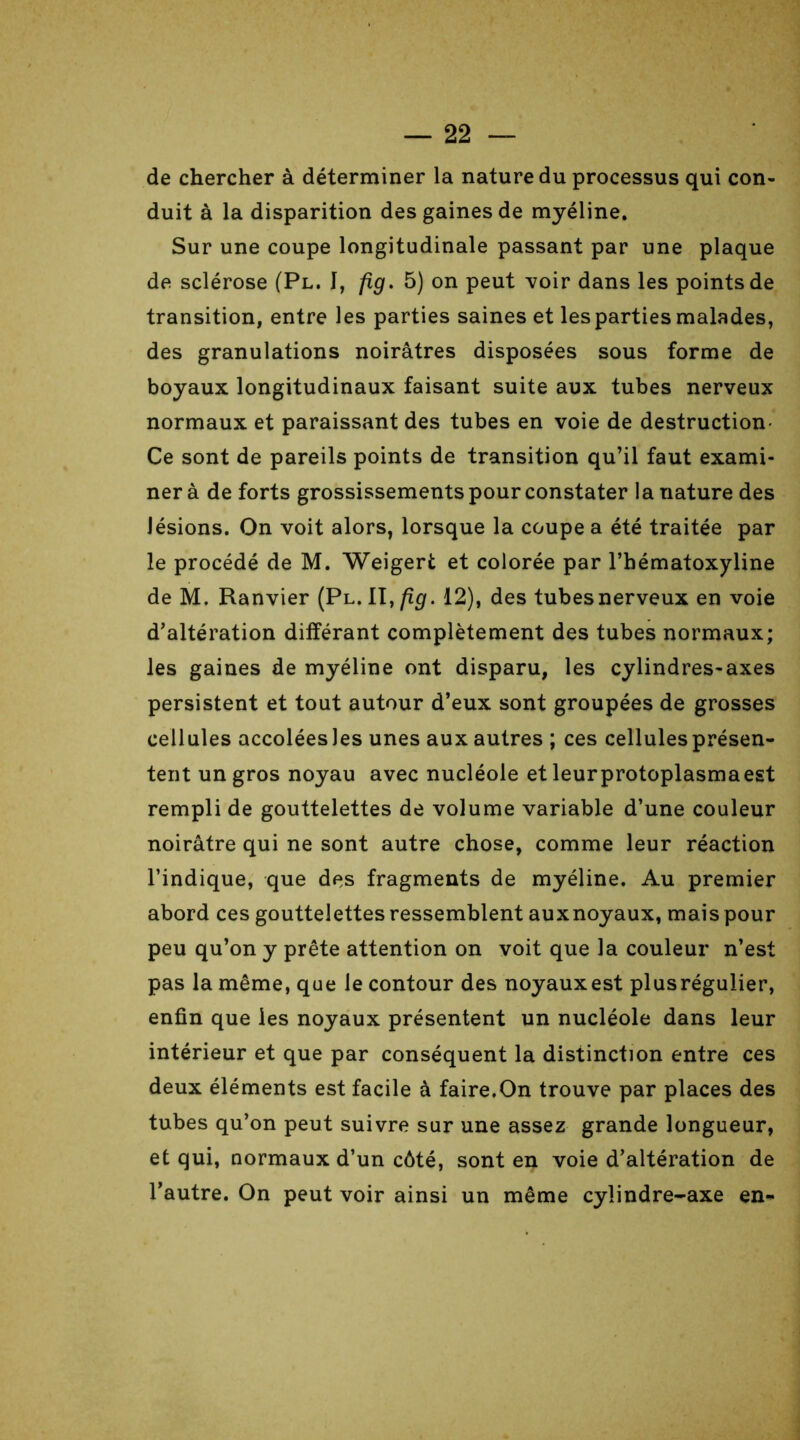 de chercher à déterminer la nature du processus qui con- duit à la disparition des gaines de myéline. Sur une coupe longitudinale passant par une plaque de sclérose (Pl. I, fig. 5) on peut voir dans les points de transition, entre les parties saines et les parties malades, des granulations noirâtres disposées sous forme de boyaux longitudinaux faisant suite aux tubes nerveux normaux et paraissant des tubes en voie de destruction- Ce sont de pareils points de transition qu’il faut exami- ner à de forts grossissements pour constater la nature des lésions. On voit alors, lorsque la coupe a été traitée par le procédé de M. Weigert et colorée par l’hématoxyline de M. Ranvier (Pl. II,fig. 12), des tubesnerveux en voie d’altération différant complètement des tubes normaux; les gaines de myéline ont disparu, les cylindres-axes persistent et tout autour d’eux sont groupées de grosses cellules accolées Jes unes aux autres ; ces cellules présen- tent un gros noyau avec nucléole et leurprotoplasmaest rempli de gouttelettes de volume variable d’une couleur noirâtre qui ne sont autre chose, comme leur réaction l’indique, que des fragments de myéline. Au premier abord ces gouttelettes ressemblent auxnoyaux, mais pour peu qu’on y prête attention on voit que la couleur n’est pas la même, que le contour des noyaux est plusrégulier, enfin que les noyaux présentent un nucléole dans leur intérieur et que par conséquent la distinction entre ces deux éléments est facile à faire.On trouve par places des tubes qu’on peut suivre sur une assez grande longueur, et qui, normaux d’un côté, sont en voie d’altération de l’autre. On peut voir ainsi un même cylindre-axe en-