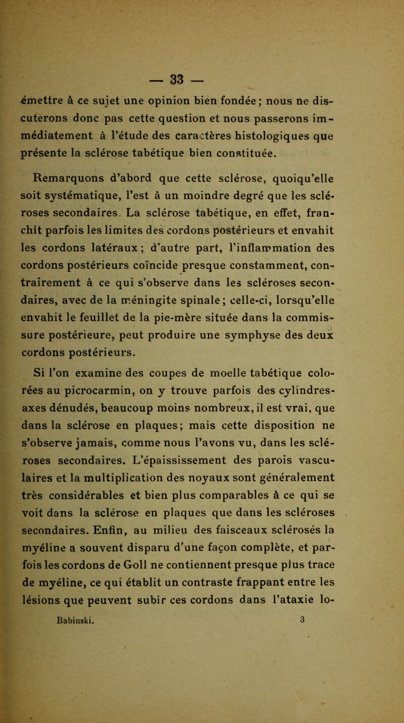 émettre à ce sujet une opinion bien fondée; nous ne dis- cuterons donc pas cette question et nous passerons im- médiatement à l’étude des caractères histologiques que présente la sclérose tabétique bien constituée. Remarquons d’abord que cette sclérose, quoiqu’elle soit systématique, l’est à un moindre degré que les sclé- roses secondaires, La sclérose tabétique, en effet, fran- chit parfois les limites des cordons postérieurs et envahit les cordons latéraux; d’autre part, l’inflammation des cordons postérieurs coïncide presque constamment, con- trairement à ce qui s’observe dans les scléroses secon- daires, avec de la méningite spinale; celle-ci, lorsqu’elle envahit le feuillet de la pie-mère située dans la commis- sure postérieure, peut produire une symphyse des deux cordons postérieurs. Si l’on examine des coupes de moelle tabétique colo- rées au picrocarmin, on y trouve parfois des cylindres- axes dénudés, beaucoup moins nombreux, il est vrai, que dans la sclérose en plaques; mais cette disposition ne s’observe jamais, comme nous l’avons vu, dans les sclé- roses secondaires. L’épaississement des parois vascu- laires et la multiplication des noyaux sont généralement très considérables et bien plus comparables à ce qui se voit dans la sclérose en plaques que dans les scléroses secondaires. Enfin, au milieu des faisceaux sclérosés la myéline a souvent disparu d’une façon complète, et par- fois les cordons de Goll ne contiennent presque plus trace de myéline, ce qui établit un contraste frappant entre les lésions que peuvent subir ces cordons dans l’ataxie lo-