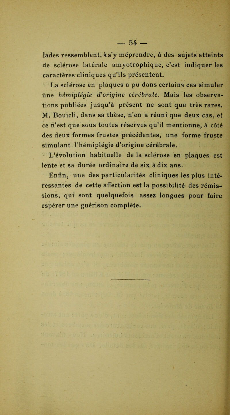 Jades ressemblent, à s’y méprendre, à des sujets atteints de sclérose latérale amyotrophique, c’est indiquer les caractères cliniques qu’ils présentent. La sclérose en plaques a pu dans certains cas simuler Une hémiplégie d'origine cérébrale. Mais les observa- tions publiées jusqu’à présent ne sont que très rares. M. Bouicli, dans sa thèse, n’en a réuni que deux cas, et ce n'est que sous toutes réserves qu’il mentionne, à côté des deux formes frustes précédentes, une forme fruste simulant l’hémiplégie d’origine cérébrale. L’évolution habituelle de la sclérose en plaques est lente et sa durée ordinaire de six à dix ans. Enfin, une des particularités cliniques les plus inté- ressantes de cette affection est la possibilité des rémis- sions, qui sont quelquefois assez longues pour faire espérer une guérison complète.