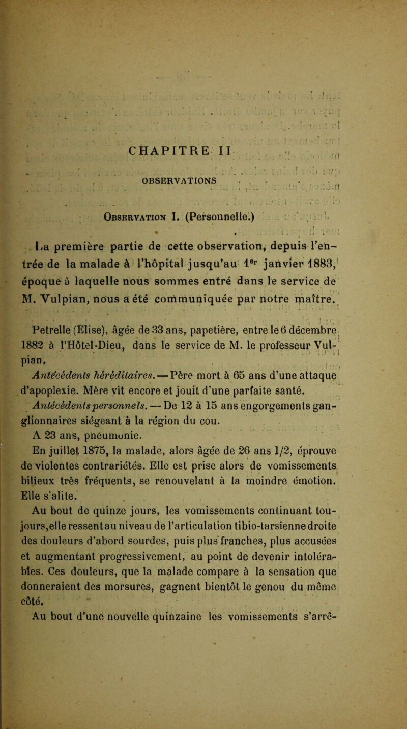 ; ' „ « ’ , . :. i î. •. i tj [ / ! t OBSERVATIONS . . ■ ■ . : ■•.uaî Observation I. (Personnelle.) • • . . . La première partie de cette observation, depuis ren- trée de la malade à l’hôpital jusqu’au 1er janvier 1883, époque à laquelle nous sommes entré dans le service de M. Vulpian, nous a été communiquée par notre maître. Petrellê (Elise), âgée de 33 ans, papetière, entre le 6 décembre 1882 à l’Hôtel-Dieu, dans le service de M. le professeur Vul- pian. Antécédents héréditaires. — Père mort à 65 ans d’une attaque d’apoplexie. Mère vit encore et jouit d’une parfaite santé. Antécédents personnels. — De 12 à 15 ans engorgements gan- glionnaires siégeant à la région du cou. A 23 ans, pneumunie. En juillet 1875, la malade, alors âgée de 26 ans 1/2, éprouve de violentes contrariétés. Elle est prise alors de vomissements, bilieux très fréquents, se renouvelant à la moindre émotion. Elle s'alite. Au bout de quinze jours, les vomissements continuant tou- jours,elle ressentau niveau de l’articulation tibio-tarsiennedroite des douleurs d’abord sourdes, puis plus franches, plus accusées et augmentant progressivement, au point de devenir intoléra- bles. Ces douleurs, que la malade compare à la sensation que donneraient des morsures, gagnent bientôt le genou du même côté. Au bout d’une nouvelle quinzaine les vomissements s’arrê-