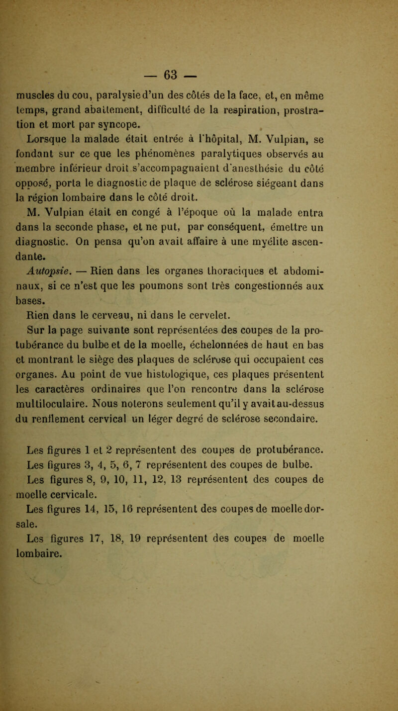 muscles du cou, paralysie d’un des côtés delà face, et, en même temps, grand abattement, difficulté de la respiration, prostra- tion et mort par syncope. Lorsque la malade était entrée à l'hôpital, M. Yulpian, se fondant sur ce que les phénomènes paralytiques observés au membre inférieur droit s’accompagnaient d'anesthésie du côté opposé, porta le diagnostic de plaque de sclérose siégeant dans la région lombaire dans le côté droit. M. Vulpian était en congé à l’époque où la malade entra dans la seconde phase, et ne put, par conséquent, émettre un diagnostic. On pensa qu’on avait affaire à une myélite ascen- dante. Autopsie. — Rien dans les organes thoraciques et abdomi- naux, si ce n’est que les poumons sont très congestionnés aux bases. Rien dans le cerveau, ni dans le cervelet. Sur la page suivante sont représentées des coupes de la pro- tubérance du bulbe et de la moelle, échelonnées de haut en bas et montrant le siège des plaques de sclérose qui occupaient ces organes. Au point de vue histologique, ces plaques présentent les caractères ordinaires que l’on rencontre dans la sclérose multiloculaire. Nous noterons seulement qu’il y avaitau-dessus du renflement cervical un léger degré de sclérose secondaire. Les figures 1 et 2 représentent des coupes de protubérance. Les figures 3, 4, 5, 6, 7 représentent des coupes de bulbe. Les figures 8, 9, 10, 11, 12, 13 représentent des coupes de moelle cervicale. Les figures 14, 15, 16 représentent des coupes de moelledor- sale. Les figures 17, 18, 19 représentent des coupes de moelle lombaire.