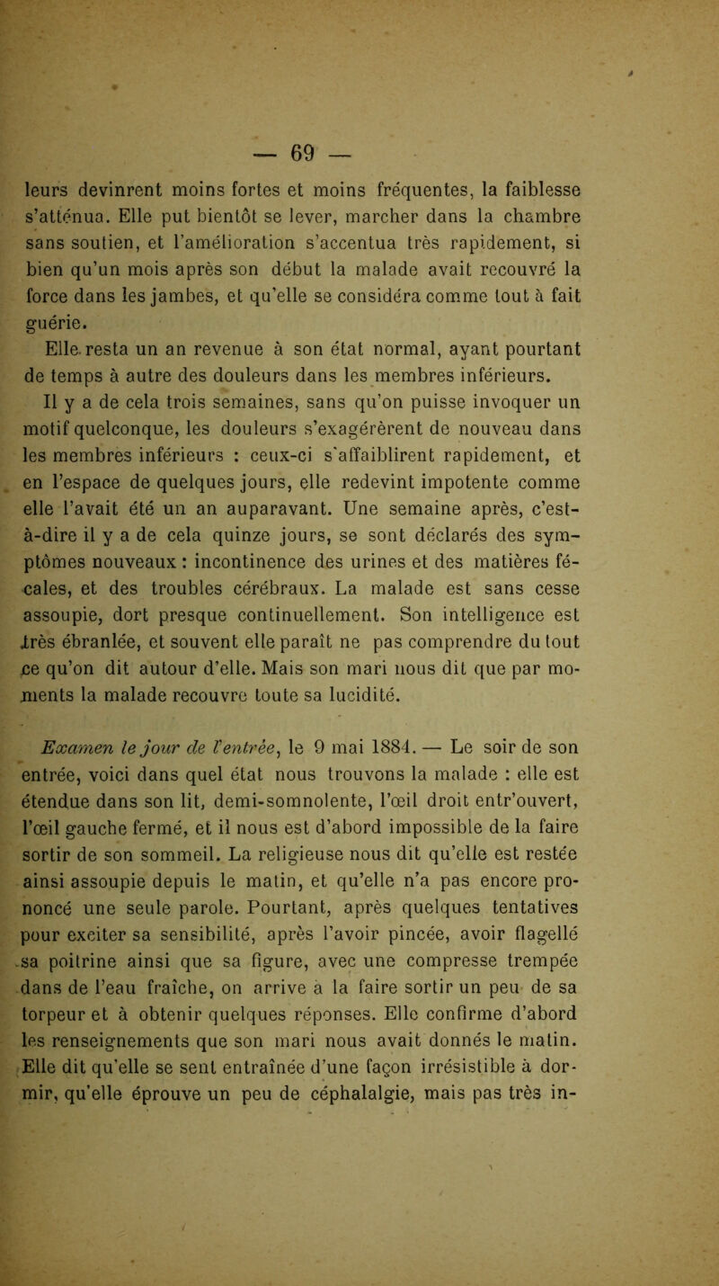 leurs devinrent moins fortes et moins fréquentes, la faiblesse s’atténua. Elle put bientôt se lever, marcher dans la chambre sans soutien, et l’amélioration s’accentua très rapidement, si bien qu’un mois après son début la malade avait recouvré la force dans les jambes, et qu’elle se considéra comme tout à fait guérie. Elle.resta un an revenue à son état normal, ayant pourtant de temps à autre des douleurs dans les membres inférieurs. Il y a de cela trois semaines, sans qu’on puisse invoquer un motif quelconque, les douleurs s’exagérèrent de nouveau dans les membres inférieurs : ceux-ci s'affaiblirent rapidement, et en l’espace de quelques jours, elle redevint impotente comme elle l’avait été un an auparavant. Une semaine après, c’est- à-dire il y a de cela quinze jours, se sont déclarés des sym- ptômes nouveaux : incontinence des urines et des matières fé- cales, et des troubles cérébraux. La malade est sans cesse assoupie, dort presque continuellement. Son intelligence est Irès ébranlée, et souvent elle paraît ne pas comprendre du tout ce qu’on dit autour d’elle. Mais son mari nous dit que par mo- ments la malade recouvre toute sa lucidité. Examen le jour de Ventrée, le 9 mai 1884. — Le soir de son entrée, voici dans quel état nous trouvons la malade : elle est étendue dans son lit, demi-somnolente, l’œil droit entr’ouvert, l’œil gauche fermé, et il nous est d’abord impossible de la faire sortir de son sommeil. La religieuse nous dit qu’elle est restée ainsi assoupie depuis le matin, et qu’elle n’a pas encore pro- noncé une seule parole. Pourtant, après quelques tentatives pour exciter sa sensibilité, après l’avoir pincée, avoir flagellé .sa poitrine ainsi que sa figure, avec une compresse trempée dans de l’eau fraîche, on arrive à la faire sortir un peu de sa torpeur et à obtenir quelques réponses. Elle confirme d’abord les renseignements que son mari nous avait donnés le matin. Elle dit qu’elle se sent entraînée d’une façon irrésistible à dor- mir, qu’elle éprouve un peu de céphalalgie, mais pas très in-