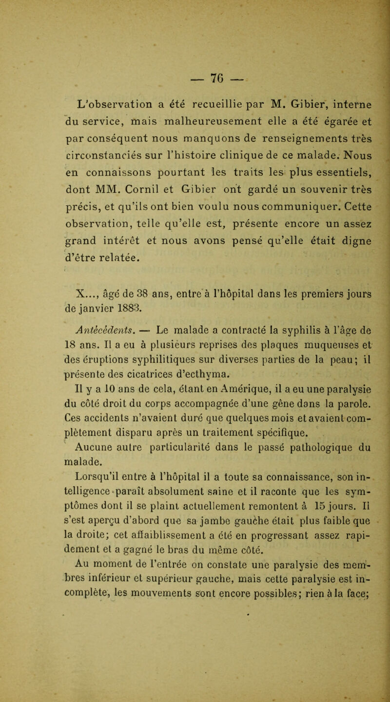 L'observation a été recueillie par M. Gibier, interne du service, mais malheureusement elle a été égarée et par conséquent nous manquons de renseignements très circonstanciés sur l’histoire clinique de ce malade. Nous en connaissons pourtant les traits les plus essentiels, dont MM. Cornil et Gibier ont gardé un souvenir très précis, et qu’ils ont bien voulu nous communiquer. Cette observation, telle qu’elle est, présente encore un assez grand intérêt et nous avons pensé qu’elle était digne d’être relatée. X..., âgé de 38 ans, entre à l’hôpital dans les premiers jours de janvier 1883. Antécédents. — Le malade a contracté la syphilis à l’âge de 18 ans. Il a eu à plusieurs reprises des plaques muqueuses et des éruptions syphilitiques sur diverses parties de la peau; il présente des cicatrices d’ecthyma. Il y a 10 ans de cela, étant en Amérique, il a eu une paralysie du côté droit du corps accompagnée d’une gêne dans la parole. Ces accidents n’avaient duré que quelques mois et avaient com- plètement disparu après un traitement spécifique. Aucune autre particularité dans le passé pathologique du malade. Lorsqu’il entre à l’hôpital il a toute sa connaissance, son in- telligence paraît absolument saine et il raconte que les sym- ptômes dont il se plaint actuellement remontent à 15 jours. Ii s’est aperçu d’abord que sa jambe gauèhe était plus faible que la droite; cet affaiblissement a été en progressant assez rapi- dement et a gagné le bras du même côté. Au moment de l’entrée on constate une paralysie des mem- bres inférieur et supérieur gauche, mais cette paralysie est in- complète, les mouvements sont encore possibles; rien à la face;