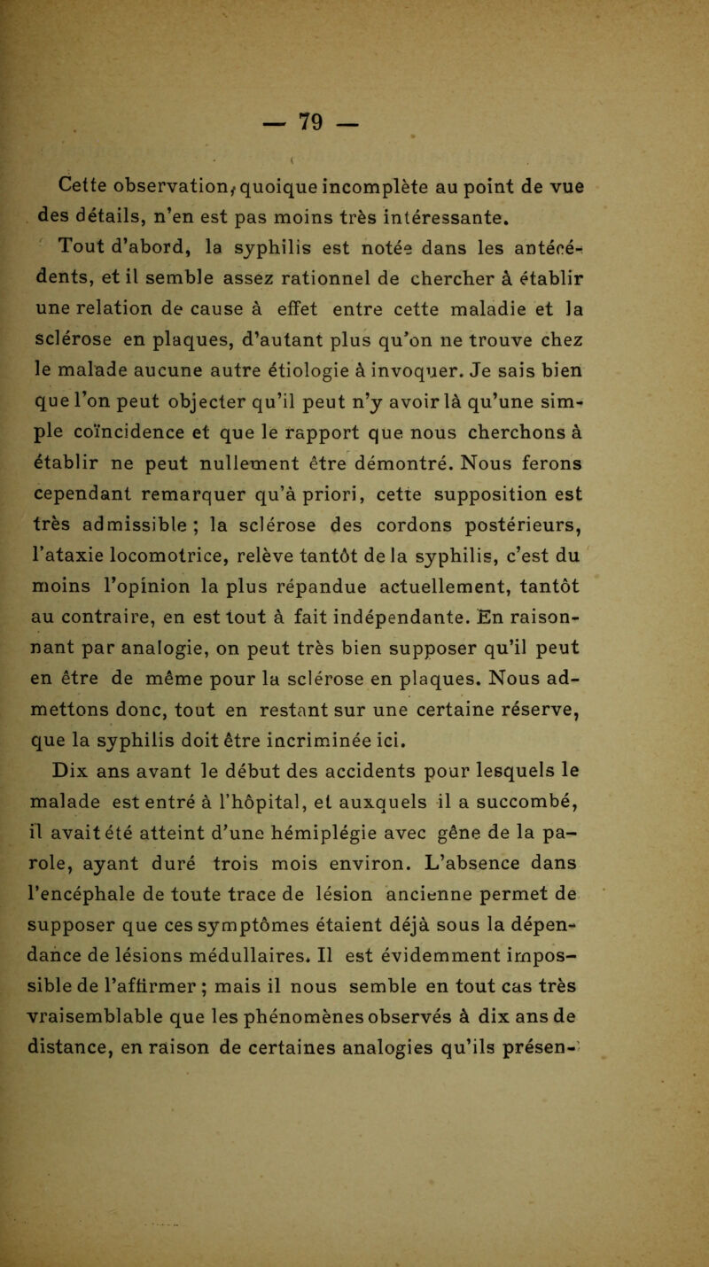 Cette observation^ quoique incomplète au point de vue des détails, n’en est pas moins très intéressante. Tout d’abord, la syphilis est notée dans les antécé- dents, et il semble assez rationnel de chercher à établir une relation de cause à effet entre cette maladie et la sclérose en plaques, d’autant plus qu’on ne trouve chez le malade aucune autre étiologie à invoquer. Je sais bien que l’on peut objecter qu’il peut n’y avoir là qu’une sim- ple coïncidence et que le rapport que nous cherchons à établir ne peut nullement être démontré. Nous ferons cependant remarquer qu’à priori, cette supposition est très admissible; la sclérose des cordons postérieurs, l’ataxie locomotrice, relève tantôt delà syphilis, c’est du moins l’opinion la plus répandue actuellement, tantôt au contraire, en est tout à fait indépendante. En raison- nant par analogie, on peut très bien supposer qu’il peut en être de même pour la sclérose en plaques. Nous ad- mettons donc, tout en restant sur une certaine réserve, que la syphilis doit être incriminée ici. Dix ans avant le début des accidents pour lesquels le malade est entré à l’hôpital, et auxquels il a succombé, il avait été atteint d’une hémiplégie avec gêne de la pa- role, ayant duré trois mois environ. L’absence dans l’encéphale de toute trace de lésion ancienne permet de supposer que ces symptômes étaient déjà sous la dépen- dance de lésions médullaires* Il est évidemment impos- sible de l’affirmer ; mais il nous semble en tout cas très vraisemblable que les phénomènes observés à dix ans de distance, en raison de certaines analogies qu’ils présen-