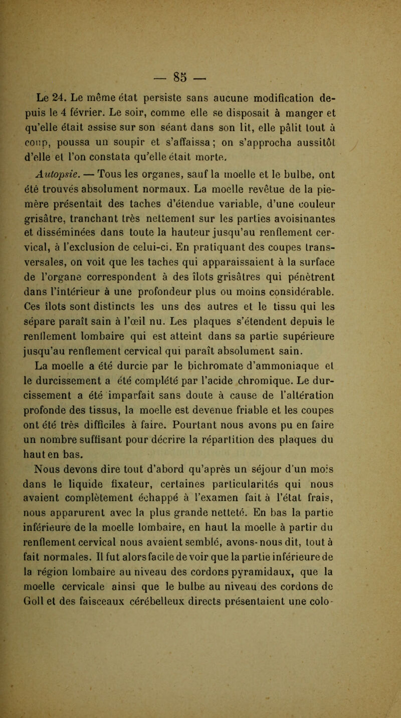 Le 24. Le même état persiste sans aucune modification de- puis le 4 février. Le soir, comme elle se disposait à manger et qu’elle était assise sur son séant dans son lit, elle pâlit tout à coup, poussa un soupir et s’affaissa; on s’approcha aussitôt d’elle et l’on constata qu’elle était morte. Autopsie. — Tous les organes, sauf la moelle et le bulbe, ont été trouvés absolument normaux. La moelle revêtue de la pie- mère présentait des taches d’étendue variable, d’une couleur grisâtre, tranchant très nettement sur les parties avoisinantes et disséminées dans toute la hauteur jusqu’au renflement cer- vical, à l’exclusion de celui-ci. En pratiquant des coupes trans- versales, on voit que les taches qui apparaissaient à la surface de l’organe correspondent à des îlots grisâtres qui pénètrent dans l’intérieur à une profondeur plus ou moins considérable. Ces îlots sont distincts les uns des autres et le tissu qui les sépare paraît sain à l’œil nu. Les plaques s’étendent depuis le rendement lombaire qui est atteint dans sa partie supérieure jusqu’au renflement cervical qui paraît absolument sain. La moelle a été durcie par le bichromate d’ammoniaque et le durcissement a été complété par l’acide chromique. Le dur- cissement a été imparfait sans doute à cause de l’altération profonde des tissus, la moelle est devenue friable et les coupes ont été très difficiles à faire. Pourtant nous avons pu en faire un nombre suffisant pour décrire la répartition des plaques du haut en bas. Nous devons dire tout d’abord qu’après un séjour d’un mois dans le liquide fixateur, certaines particularités qui nous avaient complètement échappé à l’examen fait à l’état frais, nous apparurent avec la plus grande netteté. En bas la partie inférieure de la moelle lombaire, en haut la moelle à partir du renflement cervical nous avaient semblé, avons-nous dit, tout à fait normales. Il fut alors facile de voir que la partie inférieure de la région lombaire au niveau des cordons pyramidaux, que la moelle cervicale ainsi que le bulbe au niveau des cordons de Goll et des faisceaux cérébelleux directs présentaient une colo-