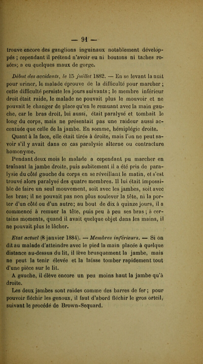 trouve encore des ganglions inguinaux notablement dévelop- pés ; cependant il prétend n’avoir eu ni boutons ni taches ro- sées; a eu quelques maux de gorge. Début des accidents, le 15 juillet 1882. — En se levant la nuit pour uriner, le malade éprouve de la difficulté pour marcher ; cette difficulté persiste les jours suivants ; le membre inférieur droit était raide, le malade ne pouvait plus le mouvoir et ne pouvait le changer de place qu’en le remuant avec la main gau- che, car le bras droit, lui aussi, était paralysé et tombait le long du corps, mais ne présentait pas une raideur aussi ac- centuée que celle de la jambe. En somme, hémiplégie droite. Quant à la face, elle était tirée à droite* mais l’on ne peut sa- voir s’il y avait dans ce cas paralysie alterne ou contracture homonyme. Pendant deux mois le malade a cependant pu marcher en traînant la jambe droite, puis subitement il a été pris de para- lysie du côté gauche du corps en se réveillant le matin, et s’est trouvé alors paralysé des quatre membres. Il lui était impossi- ble de faire un seul mouvement, soit avec les jambes, soit avec les bras; il ne pouvait pas non plus soulever la tête, ni la por- ter d’un côté ou d’un autre; au bout de dix à quinze jours, il a commencé à remuer la tête, puis peu à peu ses bras ; à cer- tains moments, quand il avait quelque objet dans les mains, il ne pouvait plus le lâcher. Etat actuel (8 janvier 1884). —• Membres inférieurs. — Si on dit au malade d’atteindre avec le pied la main placée à quelque distance au-dessus du lit, il lève brusquement la jambe, mais ne peut la tenir élevée et la laisse tomber rapidement tout d’une pièce sur le lit. A gauche, il élève encore un peu moins haut la jambe qu’à droite. Les deux jambes sont raides comme des barres de fer; pour pouvoir fléchir les genoux, il faut d’abord fléchir le gros orteil, suivant le procédé de Brown-Sequard.