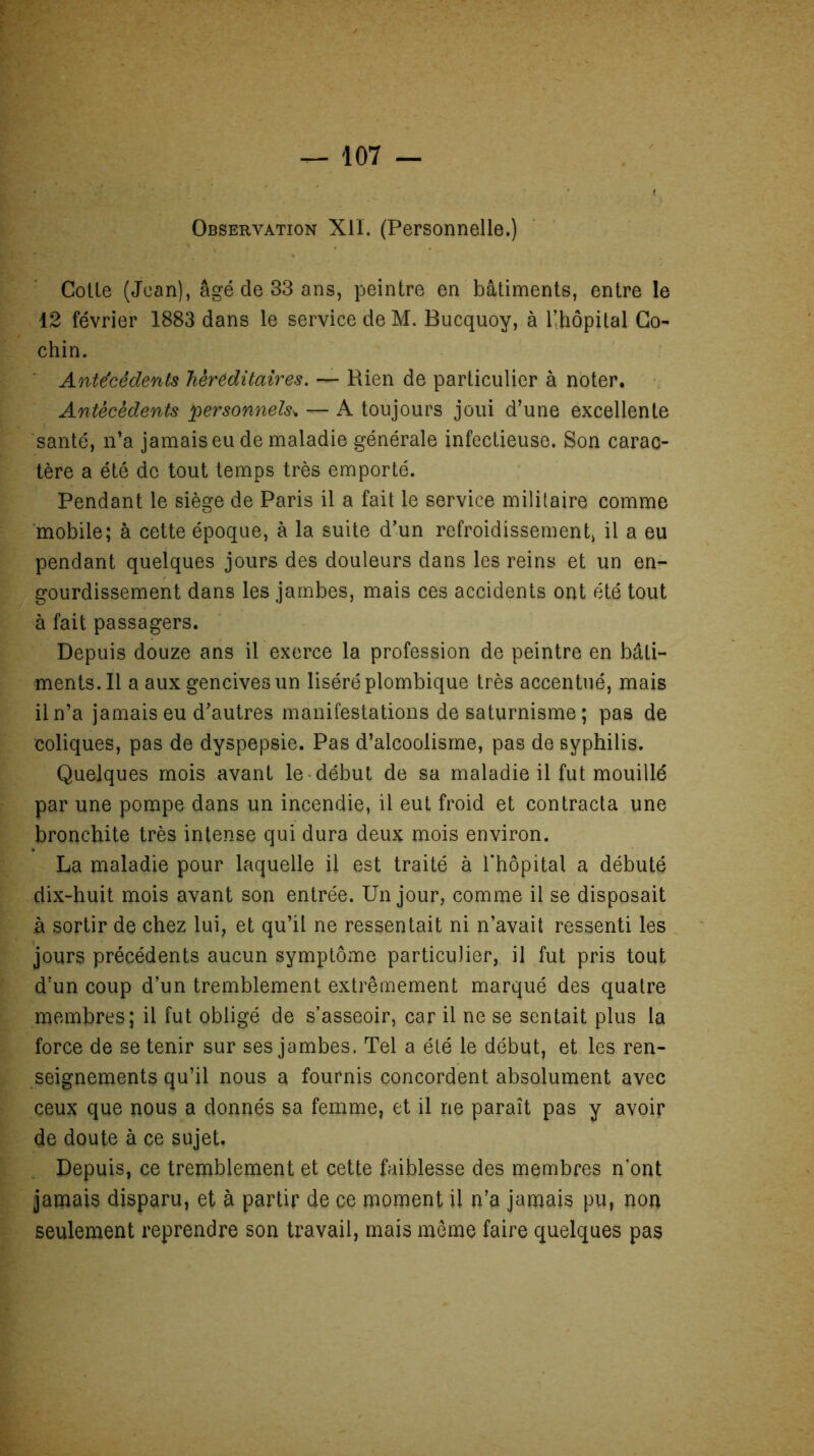 Observation Xlï. (Personnelle.) Colle (Jean), âgé de 33 ans, peintre en bâtiments, entre le 12 février 1883 dans le service de M. Bucquoy, à l’hôpital Co- chin. Antécédents héréditaires. — Rien de particulier à noter. Antécédents personnels* — A toujours joui d’une excellente santé, n’a jamais eu de maladie générale infectieuse. Son carac- tère a été de tout temps très emporté. Pendant le siège de Paris il a fait le service militaire comme mobile; à cette époque, à la suite d’un refroidissement, il a eu pendant quelques jours des douleurs dans les reins et un en- gourdissement dans les jambes, mais ces accidents ont été tout à fait passagers. Depuis douze ans il exerce la profession de peintre en bâti- ments. Il a aux gencives un liséré plombique très accentué, mais il n’a jamais eu d’autres manifestations de saturnisme ; pas de coliques, pas de dyspepsie. Pas d’alcoolisme, pas de syphilis. Quelques mois avant le début de sa maladie il fut mouillé par une pompe dans un incendie, il eut froid et contracta une bronchite très intense qui dura deux mois environ. La maladie pour laquelle il est traité à l’hôpital a débuté dix-huit mois avant son entrée. Un jour, comme il se disposait à sortir de chez lui, et qu’il ne ressentait ni n’avait ressenti les jours précédents aucun symptôme particulier, il fut pris tout d:un coup d’un tremblement extrêmement marqué des quatre membres; il fut obligé de s’asseoir, car il ne se sentait plus la force de se tenir sur ses jambes. Tel a été le début, et les ren- seignements qu’il nous a fournis concordent absolument avec ceux que nous a donnés sa femme, et il ne paraît pas y avoir de doute à ce sujet. Depuis, ce tremblement et cette faiblesse des membres n'ont jamais disparu, et à partir de ce moment il n’a jamais pu, non seulement reprendre son travail, mais même faire quelques pas