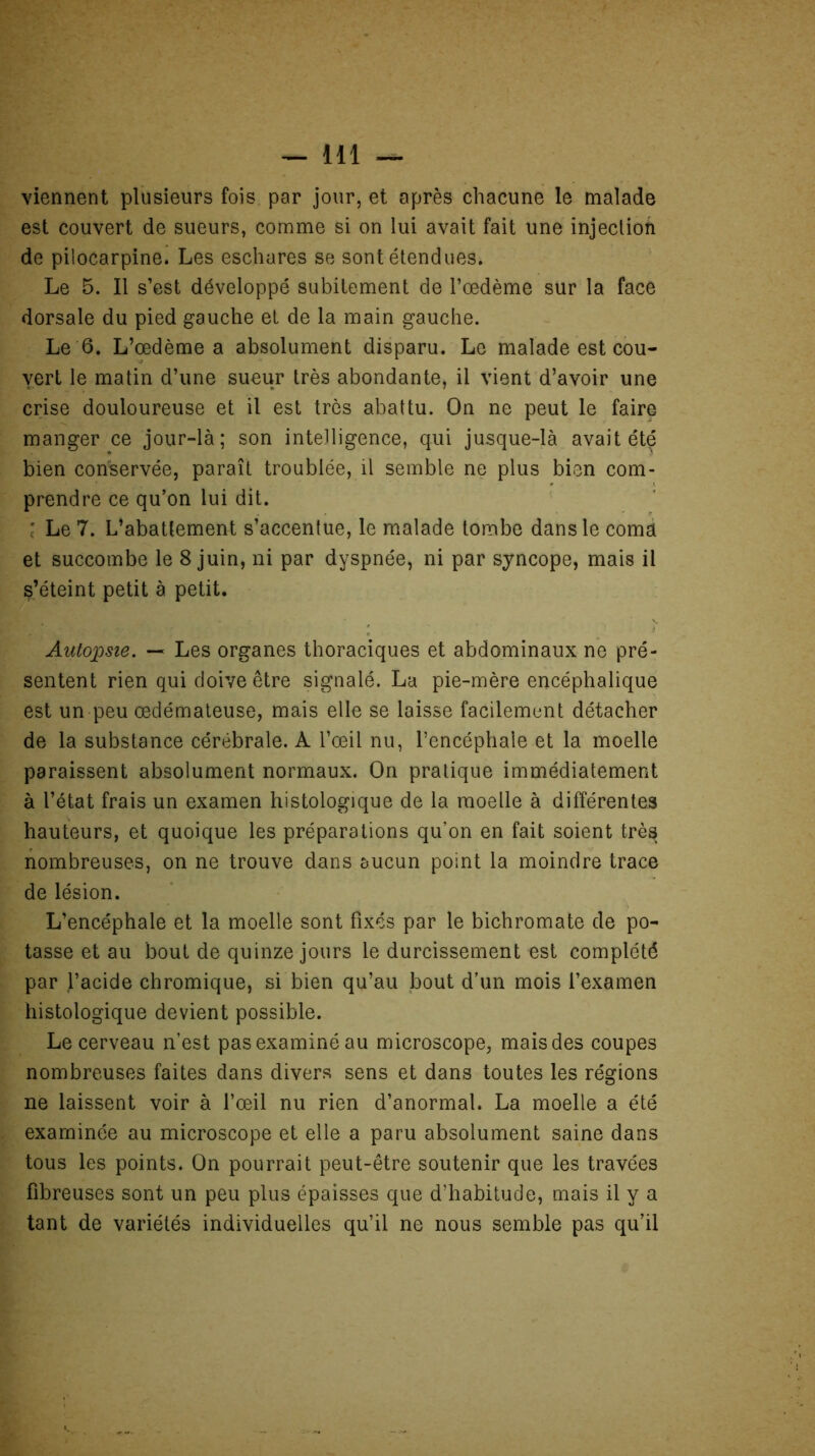 viennent plusieurs fois par jour, et après chacune le malade est couvert de sueurs, comme si on lui avait fait une injection de piiocarpine. Les eschares se sont étendues. Le 5. Il s’est développé subitement de l’œdème sur la face dorsale du pied gauche et de la main gauche. Le 6. L’œdème a absolument disparu. Le malade est cou- vert le matin d’une sueur très abondante, il vient d’avoir une crise douloureuse et il est très abattu. On ne peut le faire manger ce jour-là; son intelligence, qui jusque-là avait été bien conservée, paraît troublée, il semble ne plus bien com- prendre ce qu’on lui dit. ' Le 7. L’abattement s’accentue, le malade tombe dans le coma et succombe le 8 juin, ni par dyspnée, ni par syncope, mais il s’éteint petit à petit. Autopsie. — Les organes thoraciques et abdominaux ne pré- sentent rien qui doive être signalé. La pie-mère encéphalique est un peu œdémateuse, mais elle se laisse facilement détacher de la substance cérébrale. A l’œil nu, l’encéphale et la moelle paraissent absolument normaux. On pratique immédiatement à l’état frais un examen histologique de la moelle à différentes hauteurs, et quoique les préparations qu’on en fait soient très nombreuses, on ne trouve dans aucun point la moindre trace de lésion. L’encéphale et la moelle sont fixés par le bichromate de po- tasse et au bout de quinze jours le durcissement est complété par l’acide chromique, si bien qu’au bout d’un mois l’examen histologique devient possible. Le cerveau n’est pas examiné au microscope, mais des coupes nombreuses faites dans divers sens et dans toutes les régions ne laissent voir à l’œil nu rien d’anormal. La moelle a été examinée au microscope et elle a paru absolument saine dans tous les points. On pourrait peut-être soutenir que les travées fibreuses sont un peu plus épaisses que d’habitude, mais il y a tant de variétés individuelles qu’il ne nous semble pas qu’il