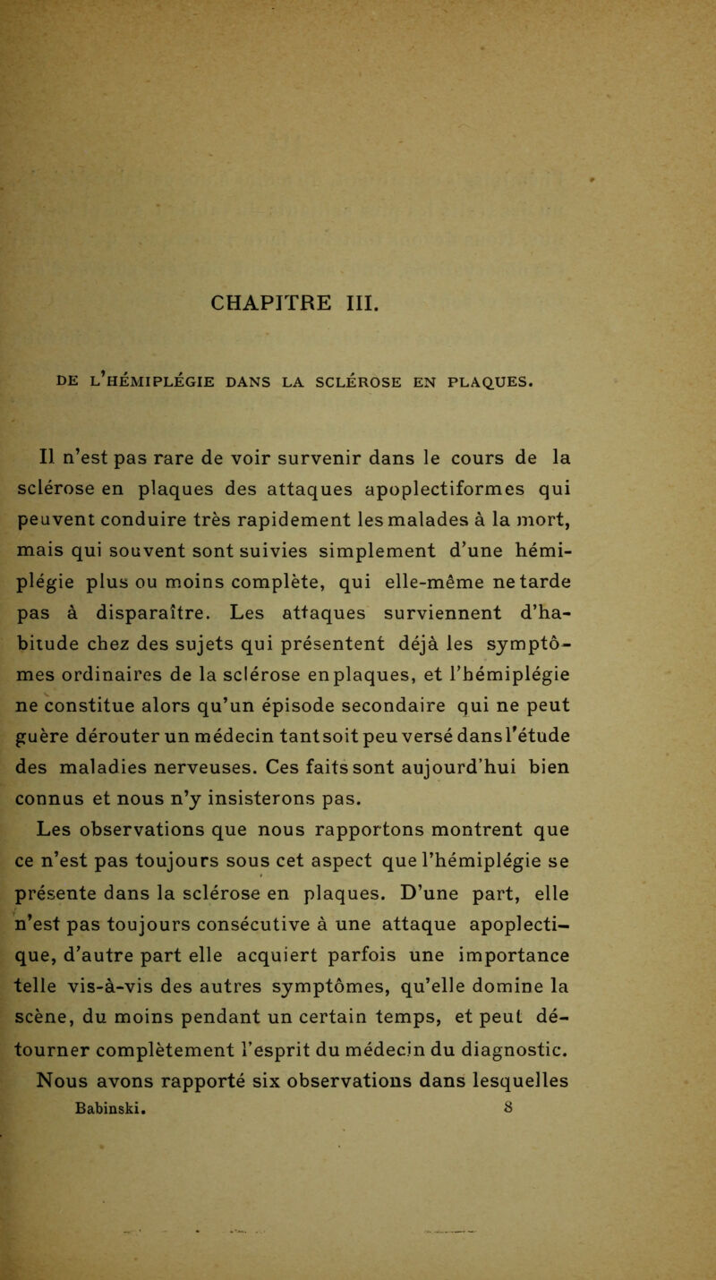 CHAPITRE III. DE L’HÉMIPLÉGIE DANS LA SCLÉROSE EN PLAQUES. Il n’est pas rare de voir survenir dans le cours de la sclérose en plaques des attaques apoplectiformes qui peuvent conduire très rapidement les malades à la mort, mais qui souvent sont suivies simplement d’une hémi- plégie plus ou moins complète, qui elle-même ne tarde pas à disparaître. Les attaques surviennent d’ha- bitude chez des sujets qui présentent déjà les symptô- mes ordinaires de la sclérose en plaques, et l’hémiplégie ne constitue alors qu’un épisode secondaire qui ne peut guère dérouter un médecin tantsoit peu versé dansl’étude des maladies nerveuses. Ces faits sont aujourd’hui bien connus et nous n’y insisterons pas. Les observations que nous rapportons montrent que ce n’est pas toujours sous cet aspect que l’hémiplégie se présente dans la sclérose en plaques. D’une part, elle n’est pas toujours consécutive à une attaque apoplecti- que, d’autre part elle acquiert parfois une importance telle vis-à-vis des autres symptômes, qu’elle domine la scène, du moins pendant un certain temps, et peut dé- tourner complètement l’esprit du médecin du diagnostic. Nous avons rapporté six observations dans lesquelles Babinski. 8