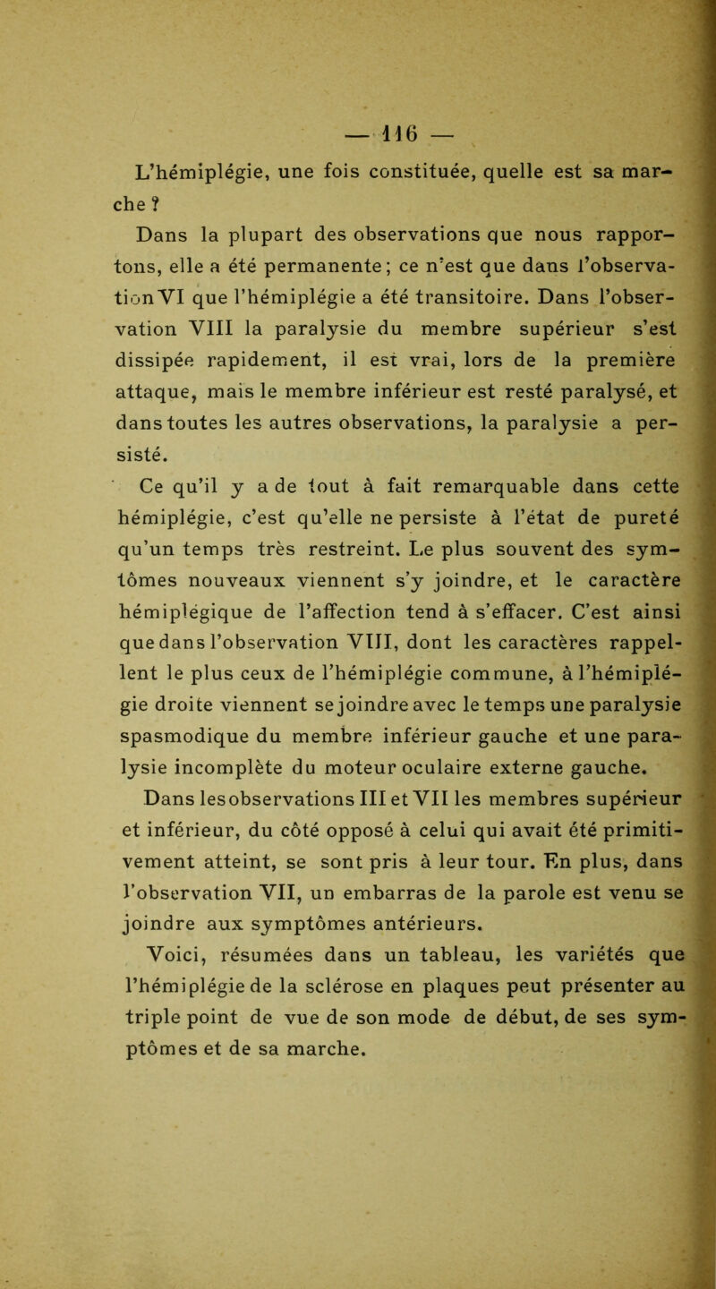 L’hémiplégie, une fois constituée, quelle est sa mar- che ? Dans la plupart des observations que nous rappor- tons, elle a été permanente; ce n’est que dans l’observa- tion VI que l’hémiplégie a été transitoire. Dans l’obser- vation VIII la paralysie du membre supérieur s’est dissipée rapidement, il est vrai, lors de la première attaque, mais le membre inférieur est resté paralysé, et dans toutes les autres observations, la paralysie a per- sisté. Ce qu’il y a de tout à fait remarquable dans cette hémiplégie, c’est qu’elle ne persiste à l’état de pureté qu’un temps très restreint. Le plus souvent des sym- lômes nouveaux viennent s’y joindre, et le caractère hémiplégique de l’affection tend à s’effacer. C’est ainsi que dans l’observation VUI, dont les caractères rappel- lent le plus ceux de l’hémiplégie commune, àl’hémiplé- gie droite viennent se joindre avec le temps une paralysie spasmodique du membre inférieur gauche et une para- lysie incomplète du moteur oculaire externe gauche. Dans lesobservations III et VII les membres supérieur et inférieur, du côté opposé à celui qui avait été primiti- vement atteint, se sont pris à leur tour. En plus, dans l’observation VII, un embarras de la parole est venu se joindre aux symptômes antérieurs. Voici, résumées dans un tableau, les variétés que l’hémiplégie de la sclérose en plaques peut présenter au triple point de vue de son mode de début, de ses sym- ptômes et de sa marche.