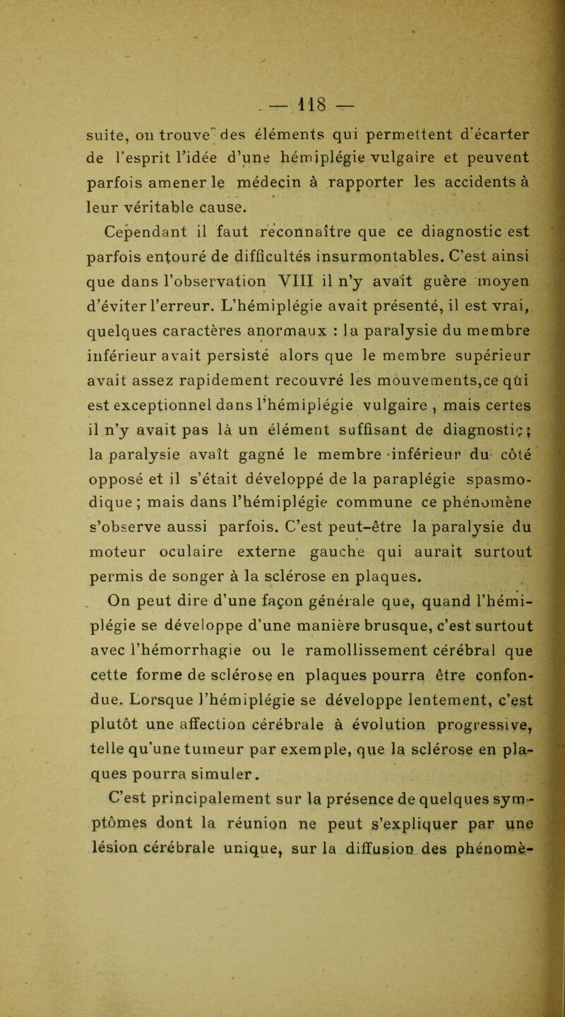 suite, on trouve1 des éléments qui permettent d'écarter de l’esprit l'idée d’une hémiplégie vulgaire et peuvent parfois amener le médecin à rapporter les accidents à leur véritable cause. Cependant il faut reconnaître que ce diagnostic est parfois entouré de difficultés insurmontables. C’est ainsi que dans l’observation VIII il n’y avait guère moyen d’éviter l’erreur. L’hémiplégie avait présenté, il est vrai, quelques caractères anormaux : la paralysie du membre inférieur avait persisté alors que le membre supérieur avait assez rapidement recouvré les mouvements,ce qùi est exceptionnel dans l’hémiplégie vulgaire, mais certes il n’y avait pas là un élément suffisant de diagnostic; la paralysie avait gagné le membre inférieur du côté opposé et il s’était développé de la paraplégie spasmo- dique ; mais dans l’hémiplégie commune ce phénomène s’observe aussi parfois. C’est peut-être la paralysie du moteur oculaire externe gauche qui aurait surtout permis de songer à la sclérose en plaques. On peut dire d’une façon générale que, quand l’hémi- plégie se développe d’une manière brusque, c’est surtout avec l’hémorrhagie ou le ramollissement cérébral que cette forme de sclérose en plaques pourra être confon- due. Lorsque l’hémiplégie se développe lentement, c’est plutôt une affection cérébrale à évolution progressive, telle qu’une tumeur par exemple, que la sclérose en pla- ques pourra simuler. C’est principalement sur la présence de quelques sym- ptômes dont la réunion ne peut s’expliquer par une lésion cérébrale unique, sur la diffusion des phénomè-