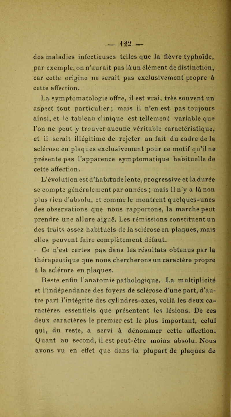 des maladies infectieuses telles que la fièvre typhoïde, par exemple, on n'aurait pas làun élément dedistinction, car cette origine ne serait pas exclusivement propre à cette affection. La symptomatologie offre, il est vrai, très souvent un aspect tout particulier; mais il n’en est pas toujours ainsi, et le tableau clinique est tellement variable que l’on ne peut y trouver aucune véritable caractéristique, et il serait illégitime de rejeter un fait du cadre de la sclérose en plaques exclusivement pour ce motif qu’il ne présente pas l’apparence symptomatique habituelle de cette affection. L’évolution est d’habitude lente, progressive et la durée se compte généralement par années ; mais il n’y a là non plus rien d’absolu, et comme le montrent quelques-unes des observations que nous rapportons, la marche peut prendre une allure aiguë. Les rémissions constituent un des traits assez habituels de la sclérose en plaques, mais elles peuvent faire complètement défaut. Ce n’est certes pas dans les résultats obtenus par la thérapeutique que nous chercherons un caractère propre à la sclérore en plaques. Reste enfin l’anatomie pathologique. La multiplicité et l’indépendance des foyers de sclérose d’une part, d’au- tre part l’intégrité des cylindres-axes, voilà les deux ca- ractères essentiels que présentent les lésions. De ces deux caractères le premier est le plus important, celui qui, du reste, a servi à dénommer cette affection. Quant au second, il est peut-être moins absolu. Nous avons vu en effet que dans la plupart de plaques de