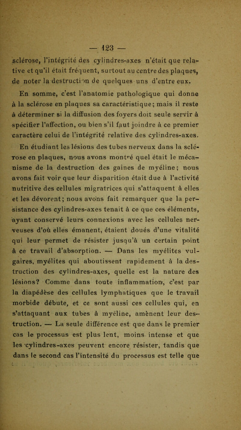 — 423 — sclérose, l’intégrité des cylindres-axes n’était que rela- tive et qu’il était fréquent, surtout au centre des plaques, de noter la destruction de quelques uns d’entre eux. En somme, c’est l’anatomie pathologique qui donne à la sclérose en plaques sa caractéristique; mais il reste à déterminer si la diffusion des foyers doit seule servir à spécifier l’affection, ou bien s’il faut, joindre à ce premier caractère celui de l’intégrité relative des cylindres-axes. En étudiant les lésions des tubes nerveux dans la sclé- rose en plaques, nous avons montré quel était le méca- nisme de la destruction des gaines de myéline ; nous avons fait voir que leur disparition était due à l’activité nutritive des cellules migratrices qui s’attaquent à elles et les dévorent; nous avons fait remarquer que la per- sistance des cylindres-axes tenait à ce que ces éléments, ayant conservé leurs connexions avec les cellules ner- veuses d’où elles émanent, étaient doués d’une vitalité qui leur permet de résister jusqu’à un certain point à ce travail d’absorption. — Dans les myélites vul- gaires, myélites qui aboutissent rapidement à la des- truction des cylindres-axes, quelle est la nature des lésions? Comme dans toute inflammation^, c’est par la diapédèse des cellules lymphatiques que le travail morbide débute, et ce sont aussi ces cellules qui, en s’attaquant aux tubes à myéline, amènent leur des- truction. — La seule différence est que dans le premier cas le processus est plus lent, moins intense et que les ‘cylindres-axes peuvent encore résister, tandis que dans le second cas l’intensité du processus est telle que