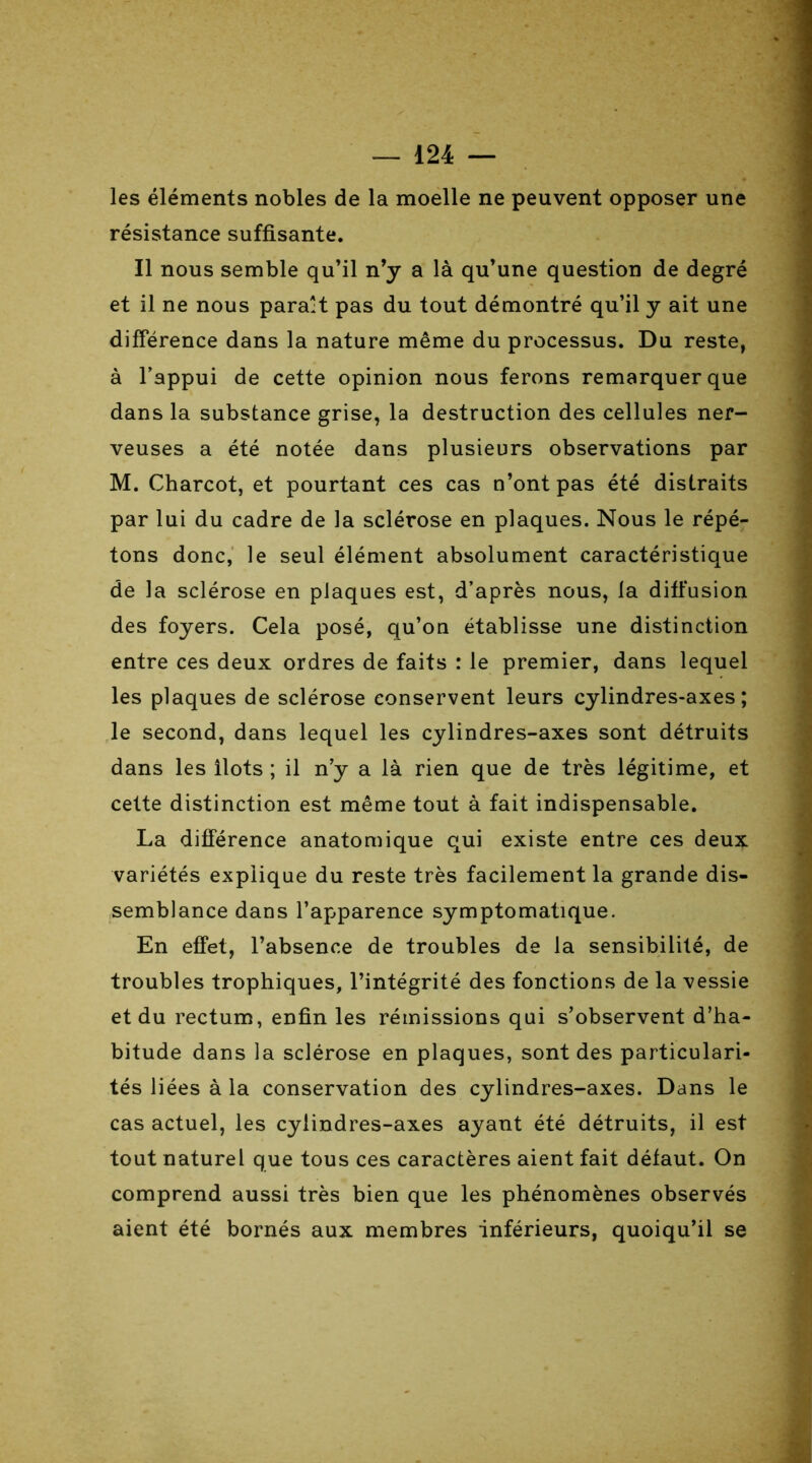 les éléments nobles de la moelle ne peuvent opposer une résistance suffisante. Il nous semble qu’il n’y a là qu’une question de degré et il ne nous parait pas du tout démontré qu’il y ait une différence dans la nature même du processus. Du reste, à l’appui de cette opinion nous ferons remarquer que dans la substance grise, la destruction des cellules ner- veuses a été notée dans plusieurs observations par M. Charcot, et pourtant ces cas n’ont pas été distraits par lui du cadre de la sclérose en plaques. Nous le répé- tons donc, le seul élément absolument caractéristique de la sclérose en plaques est, d’après nous, la diffusion des foyers. Cela posé, qu’on établisse une distinction entre ces deux ordres de faits : le premier, dans lequel les plaques de sclérose conservent leurs cylindres-axes; le second, dans lequel les cylindres-axes sont détruits dans les îlots ; il n y a là rien que de très légitime, et cette distinction est même tout à fait indispensable. La différence anatomique qui existe entre ces deux variétés explique du reste très facilement la grande dis- semblance dans l’apparence symptomatique. En effet, l’absence de troubles de la sensibilité, de troubles trophiques, l’intégrité des fonctions de la vessie et du rectum, enfin les rémissions qui s’observent d’ha- bitude dans la sclérose en plaques, sont des particulari- tés liées à la conservation des cylindres-axes. Dans le cas actuel, les cylindres-axes ayant été détruits, il est tout naturel que tous ces caractères aient fait défaut. On comprend aussi très bien que les phénomènes observés aient été bornés aux membres inférieurs, quoiqu’il se