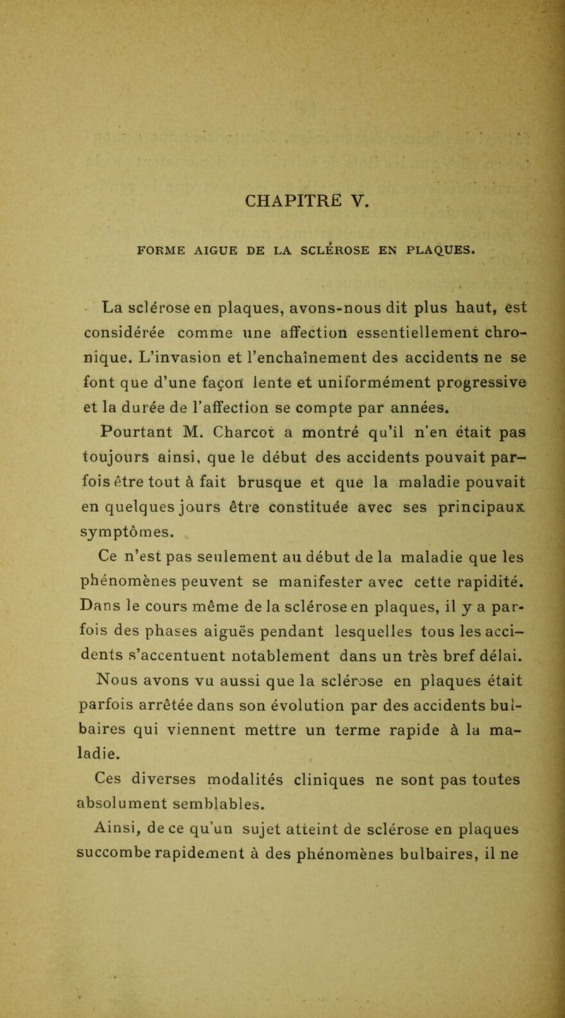 FORME AIGUE DE LA SCLEROSE EN PLAQUES. La sclérose en plaques, avons-nous dit plus haut, est considérée comme une affection essentiellement chro- nique. L’invasion et l’enchaînement des accidents ne se font que d’une façon lente et uniformément progressive et la durée de l’affection se compte par années. Pourtant M. Charcot a montré qu’il n’en était pas toujours ainsi, que le début des accidents pouvait par- fois être tout à fait brusque et que la maladie pouvait en quelques jours être constituée avec ses principaux symptômes. Ce n’est pas seulement au début de la maladie que les phénomènes peuvent se manifester avec cette rapidité. Dans le cours même de la sclérose en plaques, il y a par- fois des phases aiguës pendant lesquelles tous les acci- dents s’accentuent notablement dans un très bref délai. Nous avons vu aussi que la sclérose en plaques était parfois arrêtée dans son évolution par des accidents bul- baires qui viennent mettre un terme rapide à la ma- ladie. Ces diverses modalités cliniques ne sont pas toutes absolument semblables. Ainsi, de ce qu’un sujet atteint de sclérose en plaques succombe rapidement à des phénomènes bulbaires, il ne