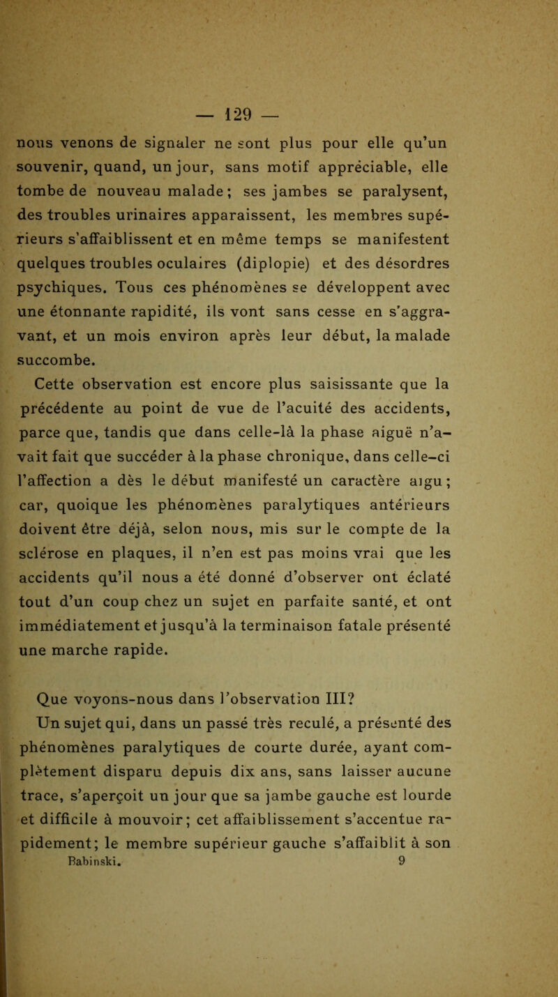 nous venons de signaler ne sont plus pour elle qu’un souvenir, quand, un jour, sans motif appréciable, elle tombe de nouveau malade ; ses jambes se paralysent, des troubles urinaires apparaissent, les membres supé- rieurs s’affaiblissent et en même temps se manifestent quelques troubles oculaires (diplopie) et des désordres psychiques. Tous ces phénomènes se développent avec une étonnante rapidité, ils vont sans cesse en s’aggra- vant, et un mois environ après leur début, la malade succombe. Cette observation est encore plus saisissante que la précédente au point de vue de l’acuité des accidents, parce que, tandis que dans celle-là la phase aiguë n’a- vait fait que succéder à la phase chronique, dans celle-ci l’affection a dès le début manifesté un caractère a]gu; car, quoique les phénomènes paralytiques antérieurs doivent être déjà, selon nous, mis sur le compte de la sclérose en plaques, il n’en est pas moins vrai que les accidents qu’il nous a été donné d’observer ont éclaté tout d’un coup chez un sujet en parfaite santé, et ont immédiatement et jusqu’à la terminaison fatale présenté une marche rapide. Que voyons-nous dans l’observation III? Un sujet qui, dans un passé très reculé, a présenté des phénomènes paralytiques de courte durée, ayant com- plètement disparu depuis dix ans, sans laisser aucune trace, s’aperçoit un jour que sa jambe gauche est lourde et difficile à mouvoir; cet affaiblissement s’accentue ra- pidement; le membre supérieur gauche s’affaiblit à son Babinski. 9