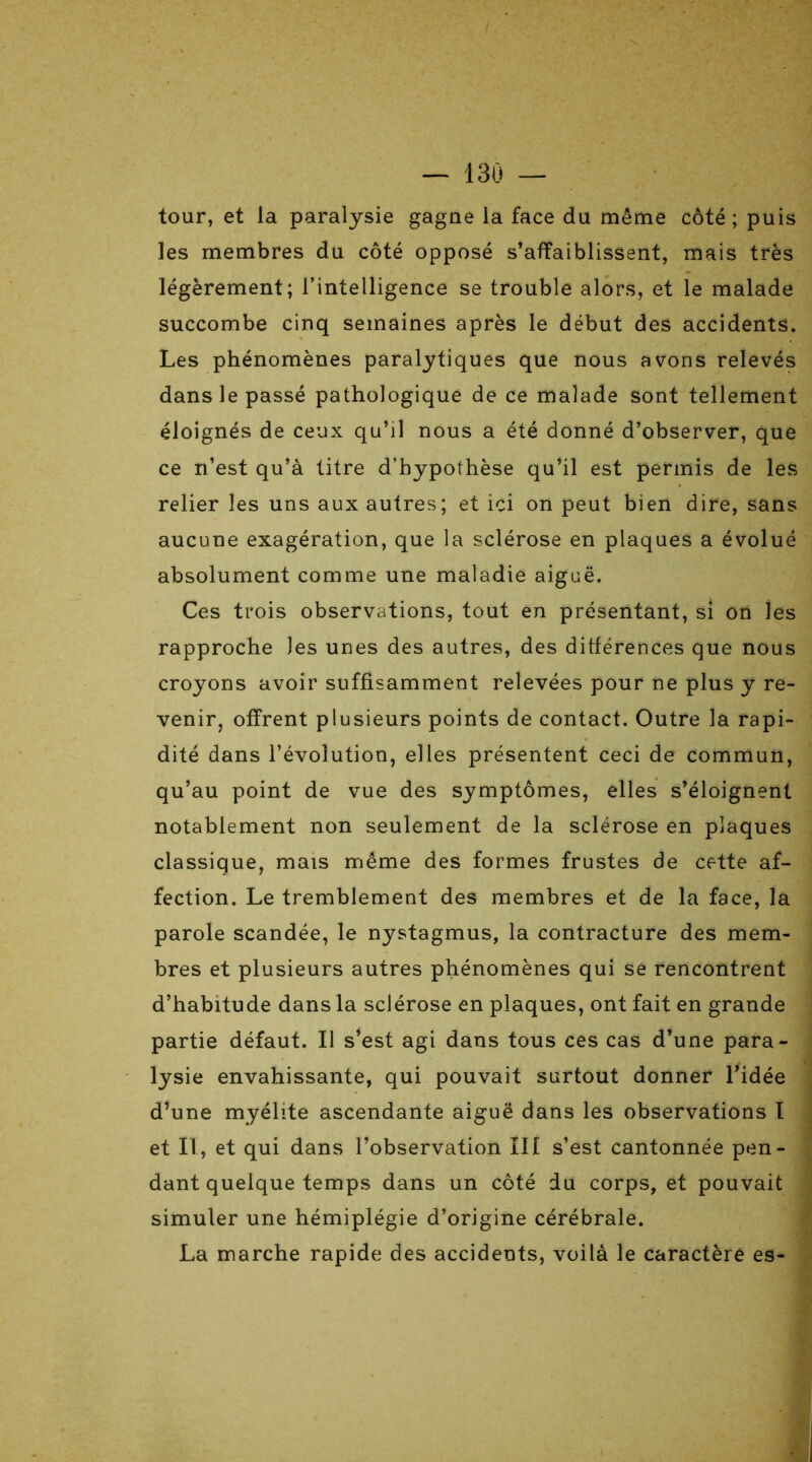 tour, et la paralysie gagne la face du même côté ; puis les membres du côté opposé s’affaiblissent, mais très légèrement; l’intelligence se trouble alors, et le malade succombe cinq semaines après le début des accidents. Les phénomènes paralytiques que nous avons relevés dans le passé pathologique de ce malade sont tellement éloignés de ceux qu’il nous a été donné d’observer, que ce n’est qu’à titre d’hypothèse qu’il est permis de les relier les uns aux autres; et ici on peut bien dire, sans aucune exagération, que la sclérose en plaques a évolué absolument comme une maladie aiguë. Ces trois observations, tout en présentant, si on les rapproche les unes des autres, des différences que nous croyons avoir suffisamment relevées pour ne plus y re- venir, offrent plusieurs points de contact. Outre la rapi- dité dans l’évolution, elles présentent ceci de commun, qu’au point de vue des symptômes, elles s’éloignent notablement non seulement de la sclérose en plaques classique, mais même des formes frustes de cette af- fection. Le tremblement des membres et de la face, la parole scandée, le nystagmus, la contracture des mem- bres et plusieurs autres phénomènes qui se rencontrent d’habitude dans la sclérose en plaques, ont fait en grande partie défaut. Il s’est agi dans tous ces cas d’une para- lysie envahissante, qui pouvait surtout donner l’idée d’une myélite ascendante aiguë dans les observations I et II, et qui dans l’observation III s’est cantonnée pen- dant quelque temps dans un côté du corps, et pouvait simuler une hémiplégie d’origine cérébrale. La marche rapide des accidents, voilà le caractère es-