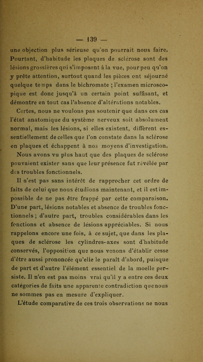 une objection plus sérieuse qu’on pourrait nous faire. Pourtant, d’habitude les plaques de sclérose sont des lésions grossières qui s’imposent à la vue, pour peu qu’on y prête attention, surtout quand les pièces ont séjourné quelque temps dans le bichromate ; l’examen microsco- pique est donc jusqu’à un certain point suffisant, et démontre en tout cas l’absence d’altérations notables. Certes, nous ne voulons pas soutenir que dans ces cas l’état anatomique du système nerveux soit absolument normal, mais les lésions, si elles existent, diffèrent es- sentiellement de celles que l’on constate dans la sclérose en plaques et échappent à nos moyens d’investigation. Nous avons vu plus haut que des plaques de sclérose pouvaient exister sans que leur présence fut révélée par des troubles fonctionnels. Il n’est pas sans intérêt de rapprocher cet ordre de faits de celui que nous étudions maintenant, et il est im- possible de ne pas être frappé par cette comparaison. D’une part, lésions notables et absence de troubles fonc- tionnels ; d’autre part, troubles considérables dans les fonctions et absence de lésions appréciables. Si nous rappelons encore une fois, à ce sujet, que dans les pla- ques de sclérose les cylindres-axes sont d’habitude conservés, l’opposition que nous venons d’établir cesse d’être aussi prononcée qu’elie le paraît d’abord, puisque de part et d’autre l’élément essentiel de la moelle per- siste. Il n'en est pas moins vrai qu’il y a entre ces deux catégories de faits une apparente contradiction que nous ne sommes pas en mesure d’expliquer. L’étude comparative de ces trois observations ne nous