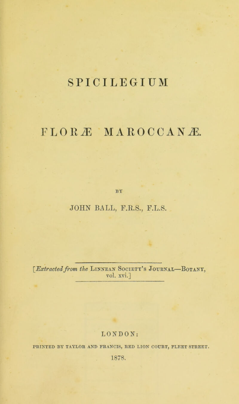 SPICILEGIUM FLO R JE MAROCCANjE. BY JOHN BALL, F.L.S. [Extractedfrom the Linnean Society’s Journal—Botany, vol. xvi.] LONDON: PRINTED BY TAYLOR AND FRANCIS, RED LION COURT, FLEET STREET. 1878.