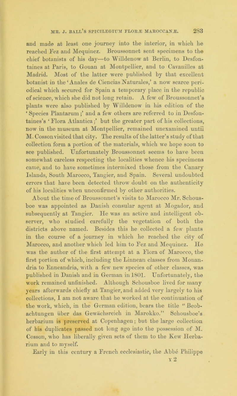 and made at least one journey into the interior, in which he reached Fez and Mequinez. Broussonnet sent specimens to the chief botanists of his day—to Willdenow at Berlin, to Desfon- taines at Paris, to Gouan at Montpellier, and to Cavauilles at Madrid. Most of the latter were published by that excellent botanist in the‘Anales de Ciencias Naturales,’ a now scarce peri- odical which secured for Spain a temporary place in the republic of science, which she did not long retain. A few of Broussonnet’s plants were also published by Willdenow in his edition of the ‘ Species Plantarumand a few others are referred to in Desfon- taines’s ‘ Flora Atlantica;’ but the greater part of his collections, now in the museum at Montpellier, remained unexamined until M. Cosson visited that city. The results of the latter’s study of that collection form a portion of the materials, which we hope soon to see published. Unfortunately Broussonnet seems to have been somewhat careless respecting the localities whence his specimens came, and to have sometimes intermixed those from the Canary Islands, South Marocco, Tangier, and Spain. Several undoubted errors that have been detected throw doubt on the authenticity of his localities when unconfirmed by other authorities. About the time of Broussonnet’s visits to Marocco Mr. Schous- boe was appointed as Dauisli consular agent at Mogador, and subsequently at Tangier. He was an active and intelligent ob- server, who studied carefully the vegetation of both the districts above named. Besides this he collected a few plants in the course of a journey in which he reached the city of Marocco, and another which led him to Fez and Mequiuez. He was the author of the first attempt at a Flora of Marocco, the first portion of which, including the Linnean classes from Monan- dria to Enneandria, with a few new species of other classes, was published in Danish and in German in 1801. Unfortunately, the work remained unfinished. Although Schousboe lived for many years afterwards chiefly at Tangier, and added very largely to his collections, I am not aware that he worked at the continuation of the work, which, in the German edition, bears the title “ Beob- aehtungen fiber das Gewachsreich in Marokko.” Schousboe’s herbarium is preserved at Copenhagen; but the large collection of his duplicates passed not long ago into the possession of M. Cosson, who has liberally given sets of them to the Kew Herba- rium and to myself. Early in this century a French ecclesiastic, the Abbe Philippe Y 2