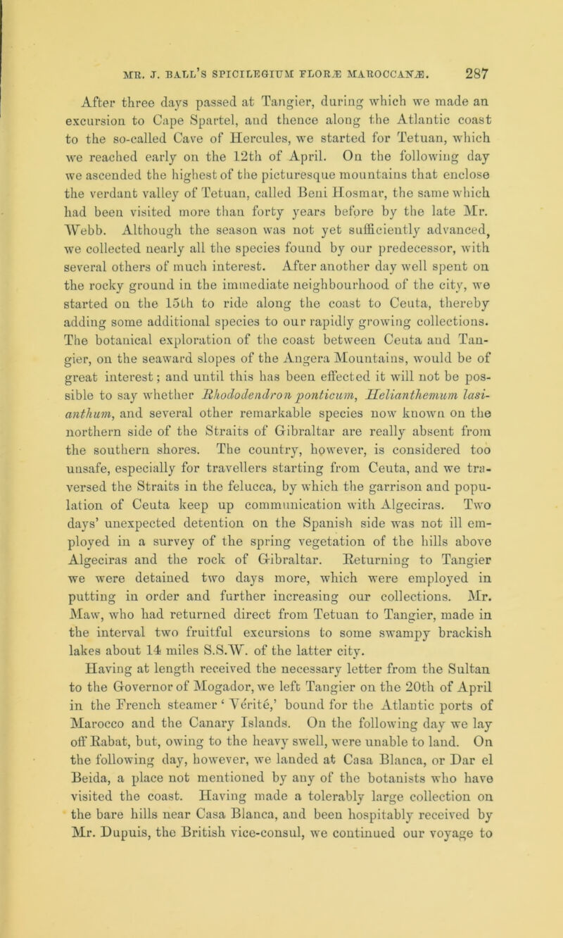 After three days passed at Tangier, during which we made an excursion to Cape Spartel, aud thence along the Atlantic coast to the so-called Cave of Hercules, we started for Tetuan, which we reached early on the 12th of April. On the following day we ascended the highest of the picturesque mountains that enclose the verdant valley of Tetuan, called Beni Hosmar, the same which had been visited more than forty years before by the late Mr. Webb. Although the season was not yet sufficiently advanced, we collected nearly all the species found by our predecessor, with several others of much interest. After another day well spent on the rocky ground in the immediate neighbourhood of the city, we started on the 15th to ride along the coast to Ceuta, thereby adding some additional species to our rapidly growing collections. Tbe botanical exploration of the coast between Ceuta aud Tan- gier, on the seaward slopes of the Angera Mountains, would be of great interest; and until this has been effected it will not be pos- sible to say whether Rhododendron ponticum, Helianthemum lasi- anthum, and several other remarkable species now known on the northern side of the Straits of Gibraltar are really absent from the southern shores. The country, however, is considered too unsafe, especially for travellers starting from Ceuta, and we tra- versed the Straits in the felucca, by which the garrison and popu- lation of Ceuta keep up communication with Algeciras. Two days’ unexpected detention on the Spanish side was not ill em- ployed in a survey of the spring vegetation of the hills above Algeciras and the rock of Gibraltar. Returning to Tangier we were detained two days more, which were employed in putting in order and further increasing our collections. Mr. Maw, who had returned direct from Tetuan to Tangier, made in the interval two fruitful excursions to some swampy brackish lakes about 14 miles S.SAV. of the latter city. Having at length received the necessary letter from the Sultan to the Governor of Mogador, we left Tangier on the 20th of April in the Trench steamer ‘ Aerite,’ bound for the Atlantic ports of Marocco and the Canary Islands. On the following day we lay off Rabat, but, owing to the heavy swell, were unable to land. On the following day, however, we landed at Casa Blanca, or Dar el Beida, a place not mentioned by any of the botanists who have visited the coast. Having made a tolerably large collection on the bare hills near Casa Blanca, and been hospitably received by Mr. Dupuis, the British vice-consul, we continued our voyage to