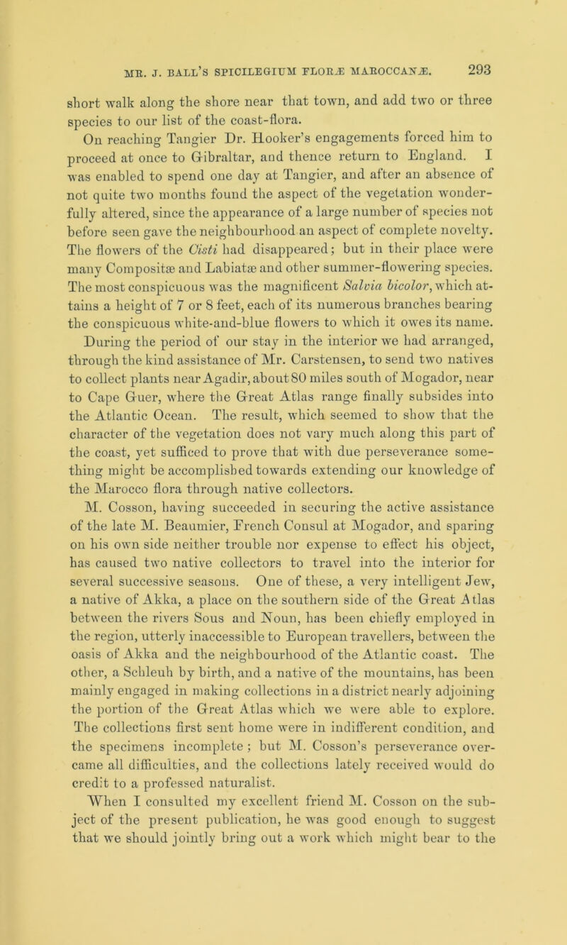 short walk along the shore near that town, and add two or three species to our list of the coast-flora. On reaching Tangier Dr. Hooker’s engagements forced him to proceed at once to Gibraltar, and thence return to England. I was enabled to spend one day at Tangier, and after an absence of not quite two months found the aspect of the vegetation wonder- fully altered, since the appearance of a large number ol species not before seen gave the neighbourhood an aspect of complete novelty. The flowers of the Cisti had disappeared; but in their place were many Compositse and Labiatae and other summer-flowering species. The most conspicuous was the magnificent Salvia bicolor, which at- tains a height of 7 or 8 feet, each of its numerous branches bearing the conspicuous white-and-blue flowers to which it owes its name. During the period of our stay in the interior we had arranged, through the kind assistance of Mr. Carstensen, to send two natives to collect plants near Agadir, about 80 miles south of Mogador, near to Cape G-uer, where the Great Atlas range finally subsides into the Atlantic Ocean. The result, which seemed to show that the character of the vegetation does not vary much along this part of the coast, yet sufficed to prove that with due perseverance some- thing might be accomplished towards extending our knowledge of the Marocco flora through native collectors. M. Cosson, having succeeded in securing the active assistance of the late M. Beaumier, French Consul at Mogador, and sparing on his own side neither trouble nor expense to effect his object, has caused two native collectors to travel into the interior for several successive seasons. One of these, a very intelligent Jew, a native of Akka, a place on the southern side of the Great .Atlas between the rivers Sous and Noun, has been chiefly employed in the region, utterly inaccessible to European travellers, between the oasis of Akka and the neighbourhood of the Atlantic coast. The other, a Schleuh by birth, and a native of the mountains, has been mainly engaged in making collections in a district nearly adjoining the portion of the Great Atla3 which we were able to explore. The collections first sent home were in indifferent condition, and the specimens incomplete ; but M. Cosson’s perseverance over- came all difficulties, and the collections lately received would do credit to a professed naturalist. When I consulted my excellent friend M. Cosson on the sub- ject of the present publication, he was good enough to suggest that we should jointly bring out a work which might bear to the